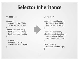 Selector Inheritance
/* SCSS */               /* CSS */

.error {                 .error, .badError {
  border: 1px #f00;        border: 1px #f00;
  background: #fdd;        background: #fdd;
}                        }
.error.intrusion {
  font-size: 1.3em;      .error.intrusion,
  font-weight: bold;     .badError.intrusion {
}                          font-size: 1.3em;
                           font-weight: bold;
.badError {              }
  @extend .error;
  border-width: 3px;     .badError {
}                          border-width: 3px;
                         }
 