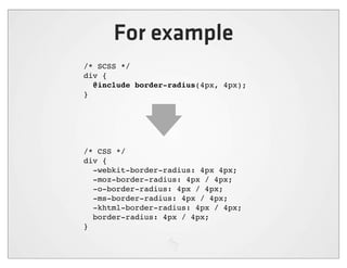 For example
/* SCSS */
div {
  @include border-radius(4px, 4px);
}




/* CSS */
div {
  -webkit-border-radius: 4px 4px;
  -moz-border-radius: 4px / 4px;
  -o-border-radius: 4px / 4px;
  -ms-border-radius: 4px / 4px;
  -khtml-border-radius: 4px / 4px;
  border-radius: 4px / 4px;
}
 