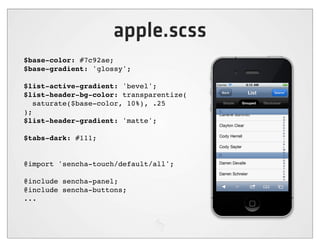 apple.scss
$base-color: #7c92ae;
$base-gradient: 'glossy';

$list-active-gradient: 'bevel';
$list-header-bg-color: transparentize(
   saturate($base-color, 10%), .25
);
$list-header-gradient: 'matte';

$tabs-dark: #111;


@import 'sencha-touch/default/all';

@include sencha-panel;
@include sencha-buttons;
...
 