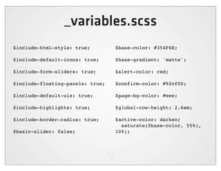 _variables.scss
$include-html-style: true;        $base-color: #354F6E;

$include-default-icons: true;     $base-gradient: 'matte';

$include-form-sliders: true;      $alert-color: red;

$include-floating-panels: true;   $confirm-color: #92cf00;

$include-default-uis: true;       $page-bg-color: #eee;

$include-highlights: true;        $global-row-height: 2.6em;

$include-border-radius: true;     $active-color: darken(
                                    saturate($base-color, 55%),
$basic-slider: false;             10%);
 