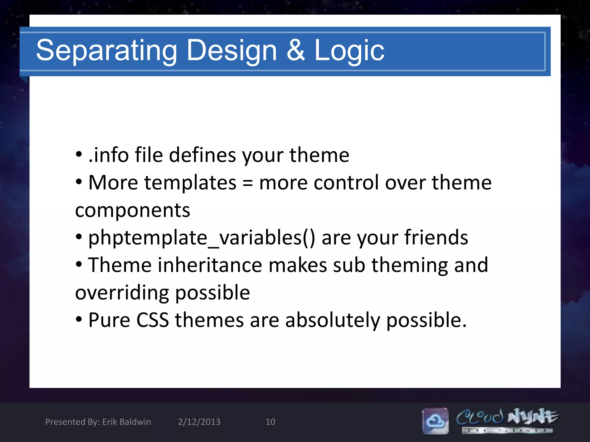 Separating Design & Logic


       • .info file defines your theme
       • More templates = more control over theme
       components
       • phptemplate_variables() are your friends
       • Theme inheritance makes sub theming and
       overriding possible
       • Pure CSS themes are absolutely possible.



Presented By: Erik Baldwin   2/12/2013   10
 