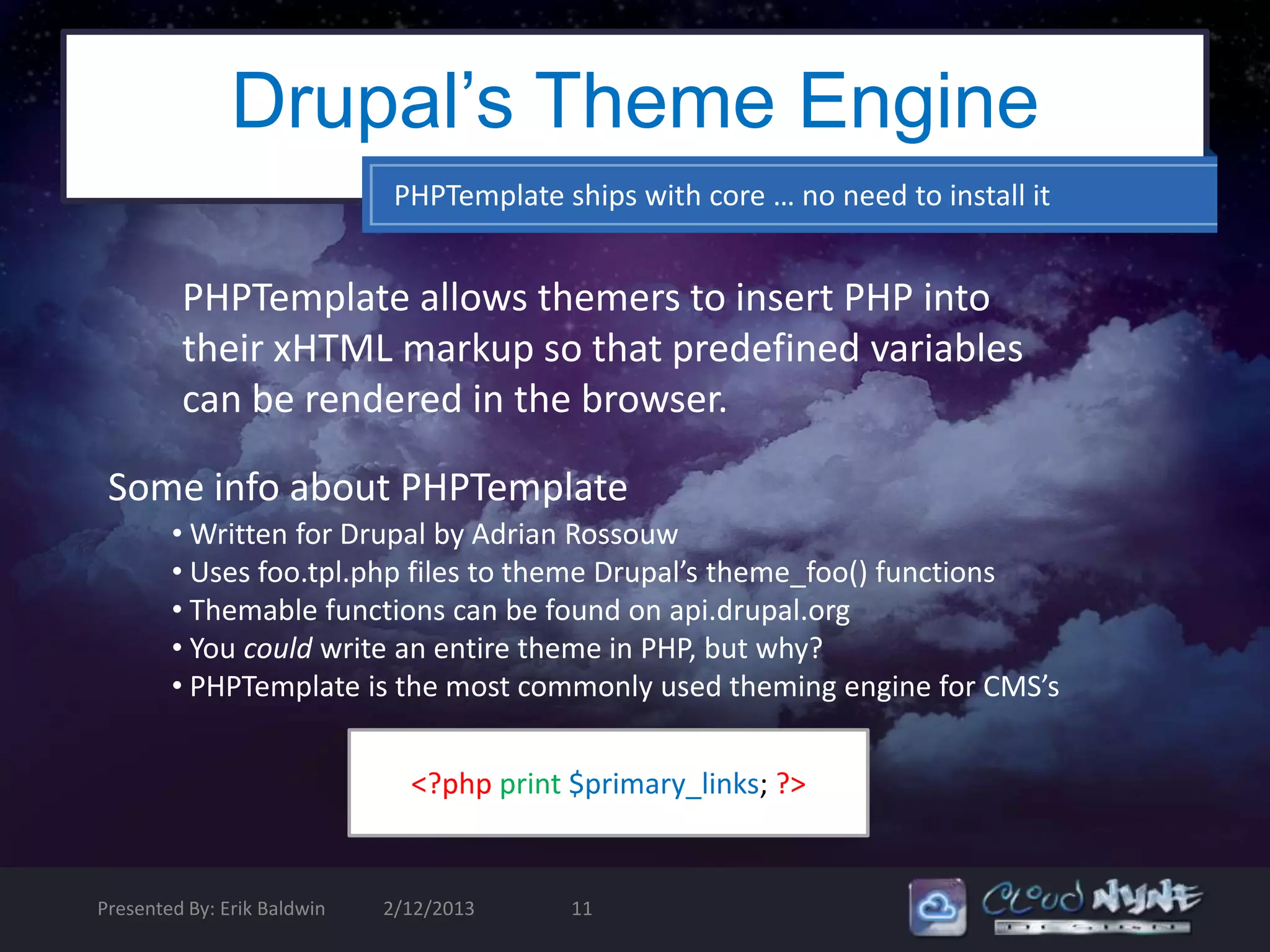 Drupal’s Theme Engine
                              PHPTemplate ships with core … no need to install it


         PHPTemplate allows themers to insert PHP into
         their xHTML markup so that predefined variables
         can be rendered in the browser.

 Some info about PHPTemplate
        • Written for Drupal by Adrian Rossouw
        • Uses foo.tpl.php files to theme Drupal’s theme_foo() functions
        • Themable functions can be found on api.drupal.org
        • You could write an entire theme in PHP, but why?
        • PHPTemplate is the most commonly used theming engine for CMS’s


                               <?php print $primary_links; ?>


Presented By: Erik Baldwin   2/12/2013     11
 