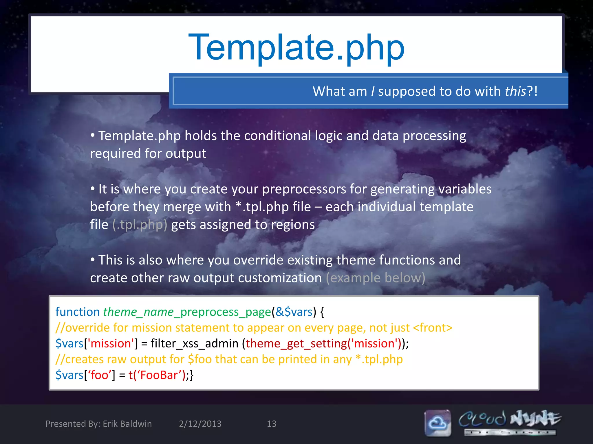 Template.php
                                                 What am I supposed to do with this?!


          • Template.php holds the conditional logic and data processing
          required for output

          • It is where you create your preprocessors for generating variables
          before they merge with *.tpl.php file – each individual template
          file (.tpl.php) gets assigned to regions

          • This is also where you override existing theme functions and
          create other raw output customization (example below)

  function theme_name_preprocess_page(&$vars) {
  //override for mission statement to appear on every page, not just <front>
  $vars['mission'] = filter_xss_admin (theme_get_setting('mission'));
  //creates raw output for $foo that can be printed in any *.tpl.php
  $vars[‘foo’] = t(‘FooBar’);}


Presented By: Erik Baldwin   2/12/2013   13
 