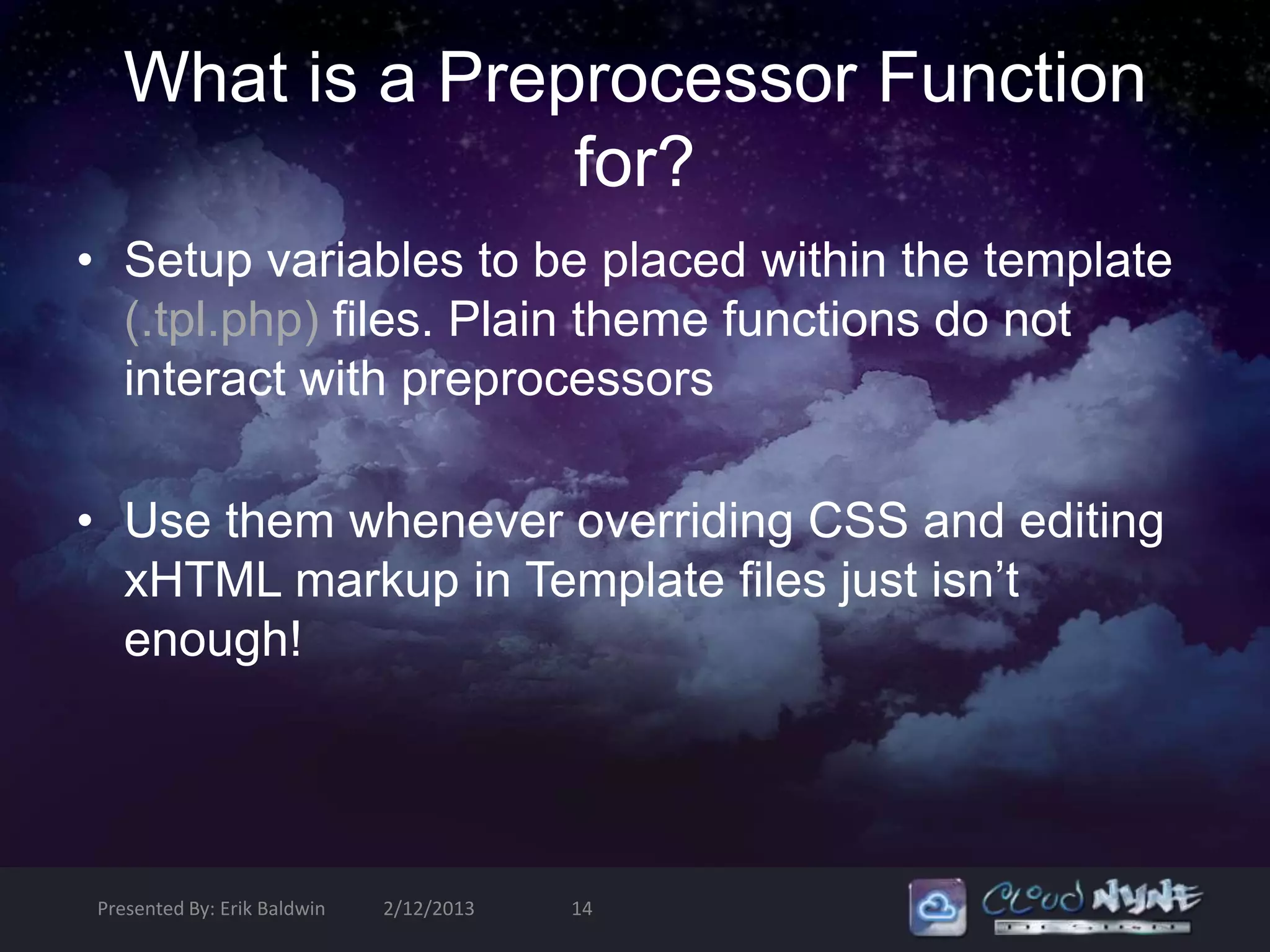 What is a Preprocessor Function
                for?
• Setup variables to be placed within the template
  (.tpl.php) files. Plain theme functions do not
  interact with preprocessors

• Use them whenever overriding CSS and editing
  xHTML markup in Template files just isn’t
  enough!




Presented By: Erik Baldwin   2/12/2013   14
 