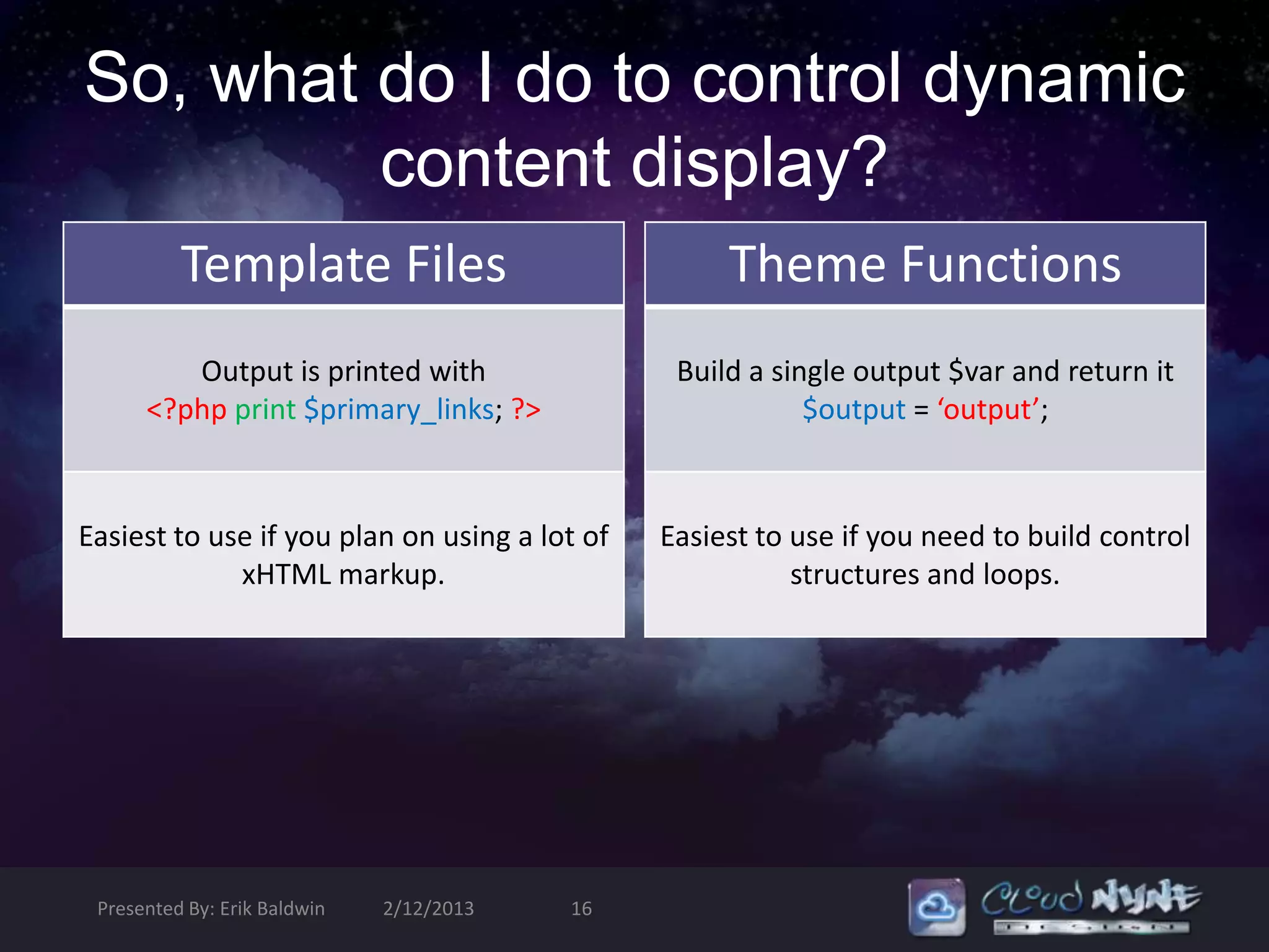 So, what do I do to control dynamic
         content display?
          Template Files                            Theme Functions
         Output is printed with                 Build a single output $var and return it
      <?php print $primary_links; ?>                       $output = ‘output’;



Easiest to use if you plan on using a lot of   Easiest to use if you need to build control
             xHTML markup.                                structures and loops.




 Presented By: Erik Baldwin   2/12/2013   16
 