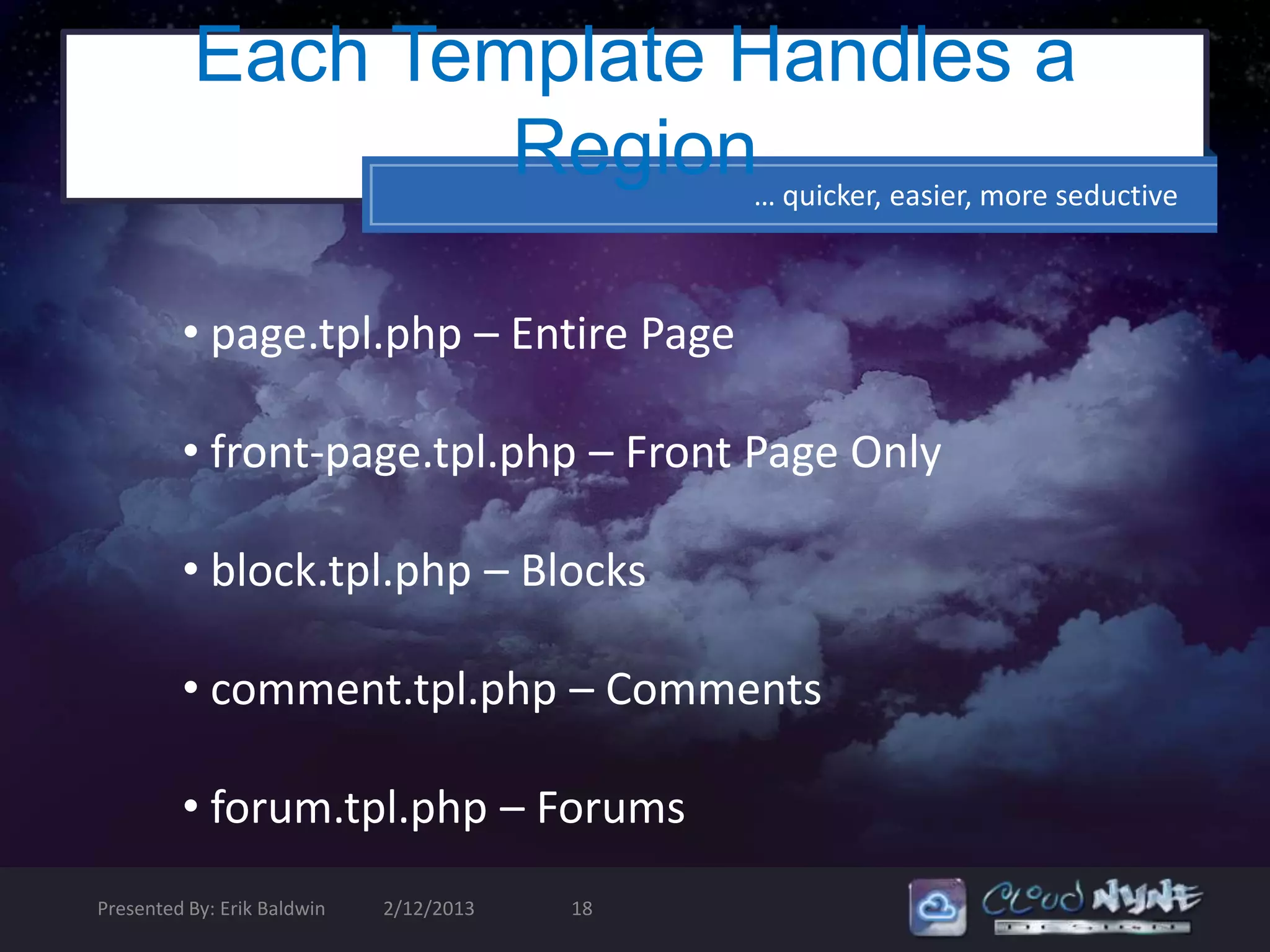 Each Template Handles a
                  Region… quicker, easier, more seductive

         • page.tpl.php – Entire Page

         • front-page.tpl.php – Front Page Only

         • block.tpl.php – Blocks

         • comment.tpl.php – Comments

         • forum.tpl.php – Forums
Presented By: Erik Baldwin   2/12/2013   18
 