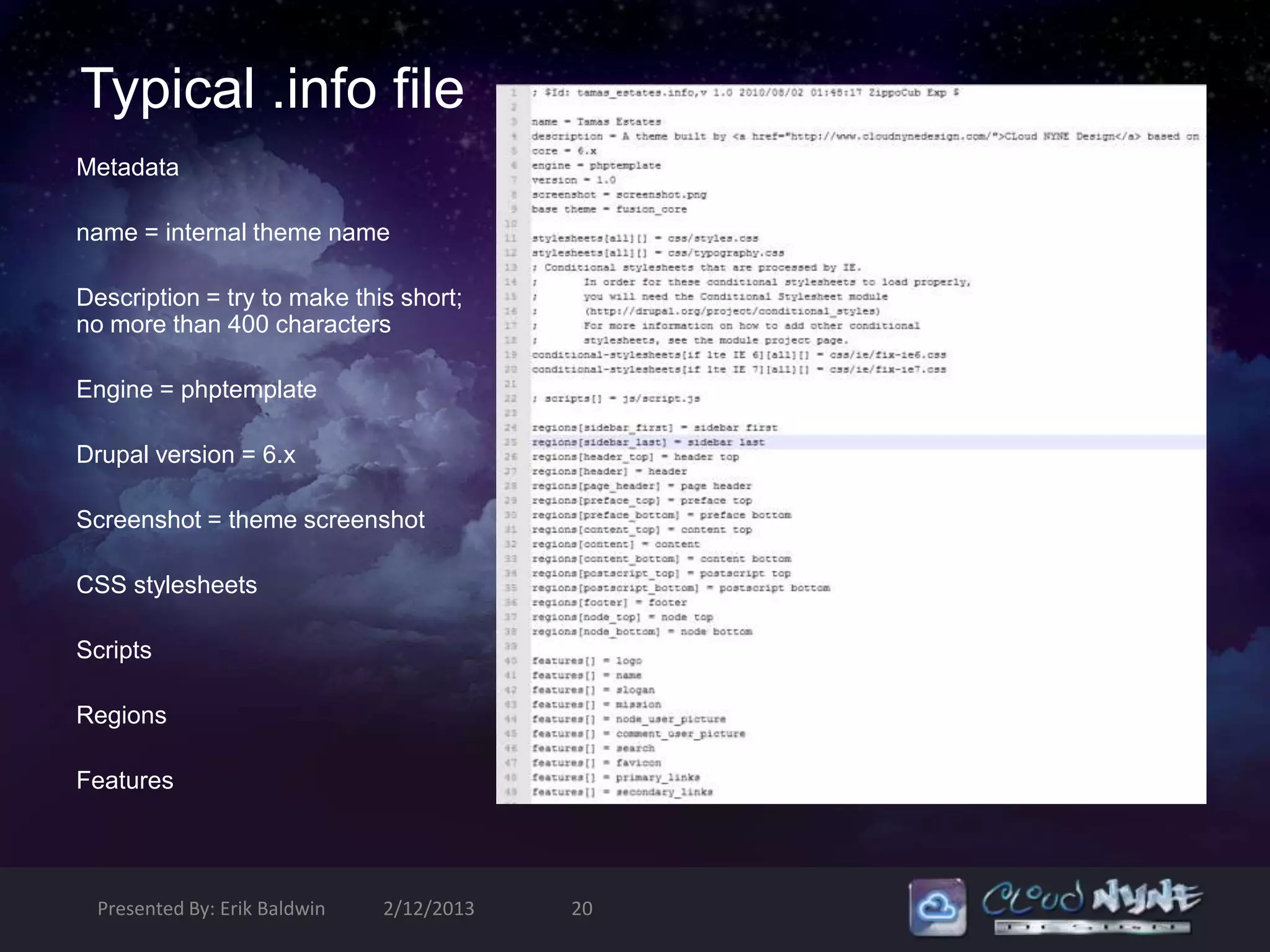 Typical .info file
Metadata

name = internal theme name

Description = try to make this short;
no more than 400 characters

Engine = phptemplate

Drupal version = 6.x

Screenshot = theme screenshot

CSS stylesheets

Scripts

Regions

Features




  Presented By: Erik Baldwin   2/12/2013   20
 