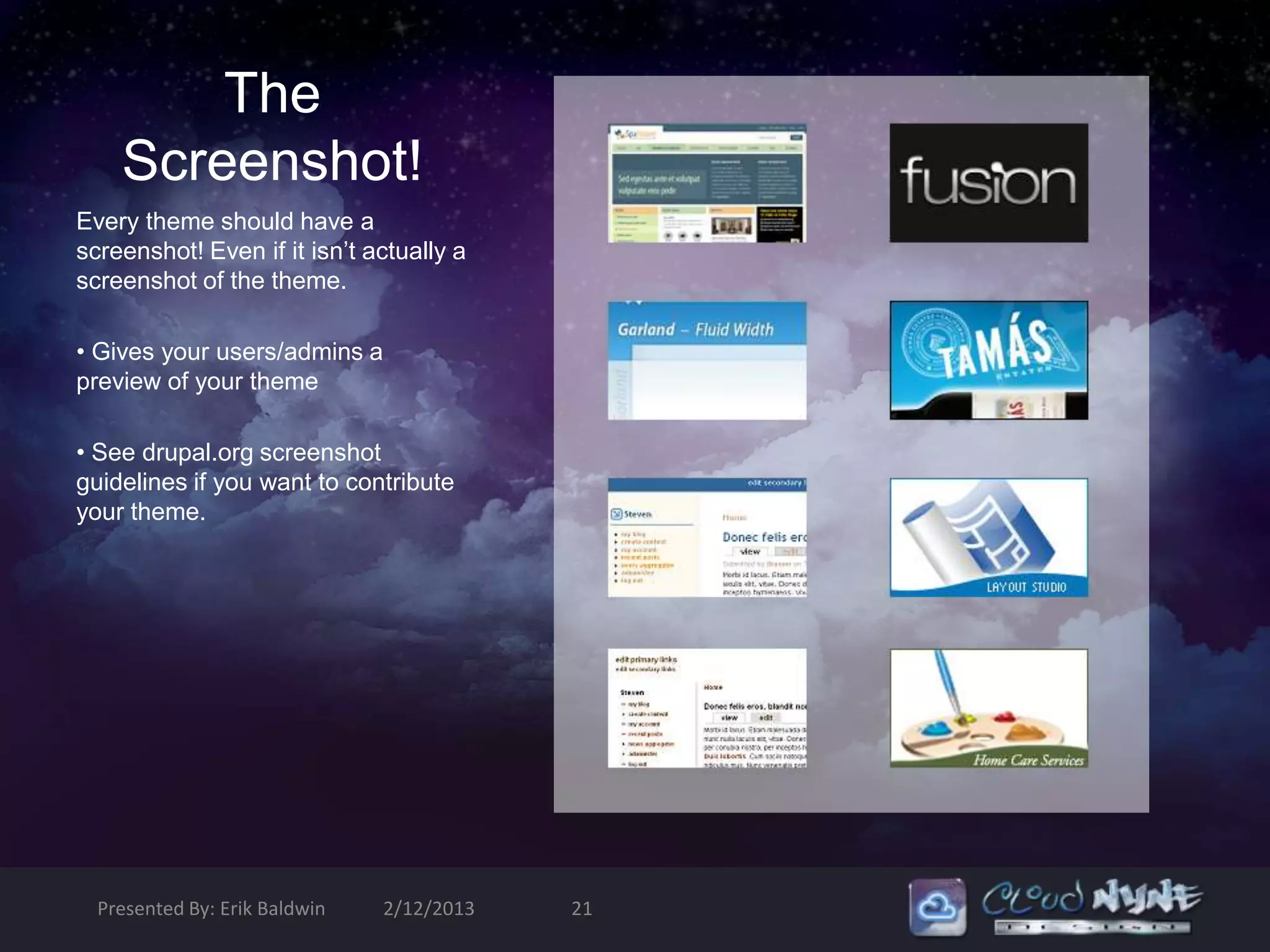 The
    Screenshot!
Every theme should have a
screenshot! Even if it isn’t actually a
screenshot of the theme.

• Gives your users/admins a
preview of your theme

• See drupal.org screenshot
guidelines if you want to contribute
your theme.




  Presented By: Erik Baldwin   2/12/2013   21
 