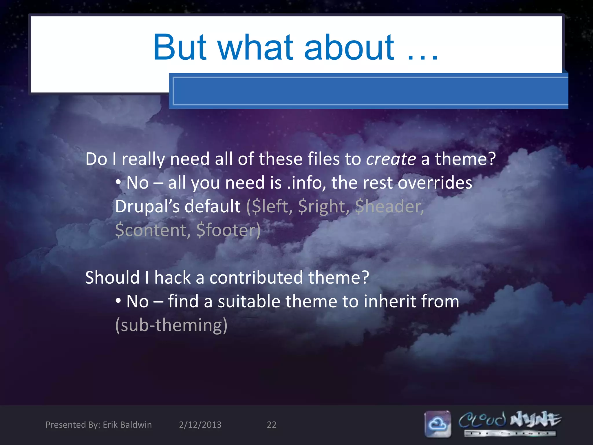 But what about …

         Do I really need all of these files to create a theme?
             • No – all you need is .info, the rest overrides
             Drupal’s default ($left, $right, $header,
             $content, $footer)

         Should I hack a contributed theme?
            • No – find a suitable theme to inherit from
            (sub-theming)



Presented By: Erik Baldwin    2/12/2013   22
 