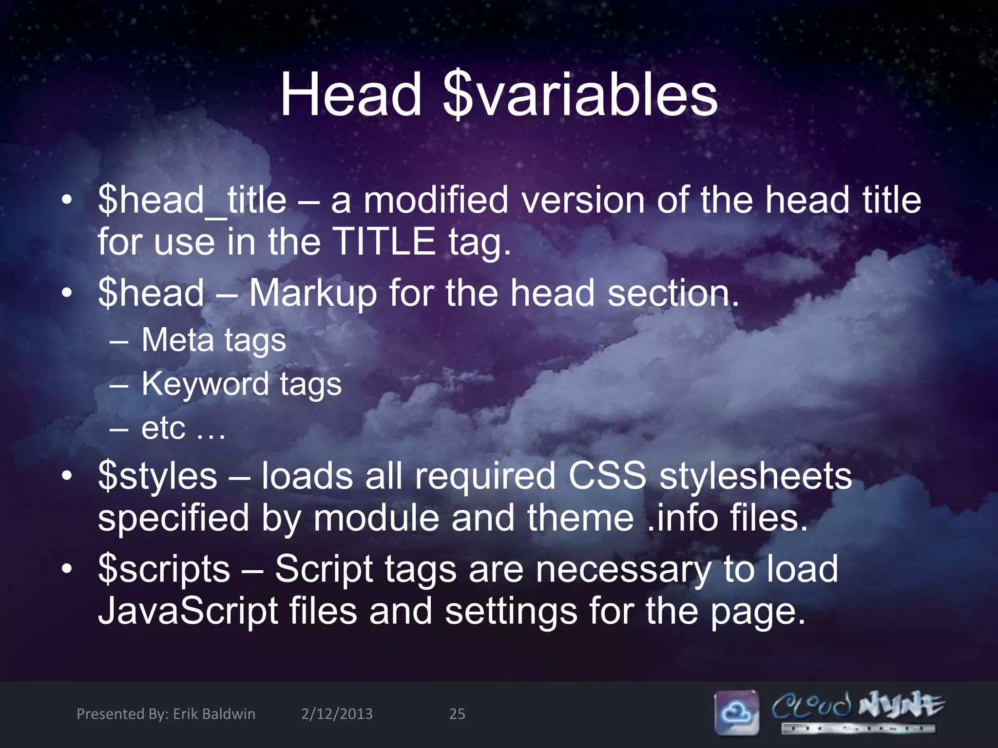 Head $variables
• $head_title – a modified version of the head title
  for use in the TITLE tag.
• $head – Markup for the head section.
    – Meta tags
    – Keyword tags
    – etc …
• $styles – loads all required CSS stylesheets
  specified by module and theme .info files.
• $scripts – Script tags are necessary to load
  JavaScript files and settings for the page.

Presented By: Erik Baldwin   2/12/2013   25
 