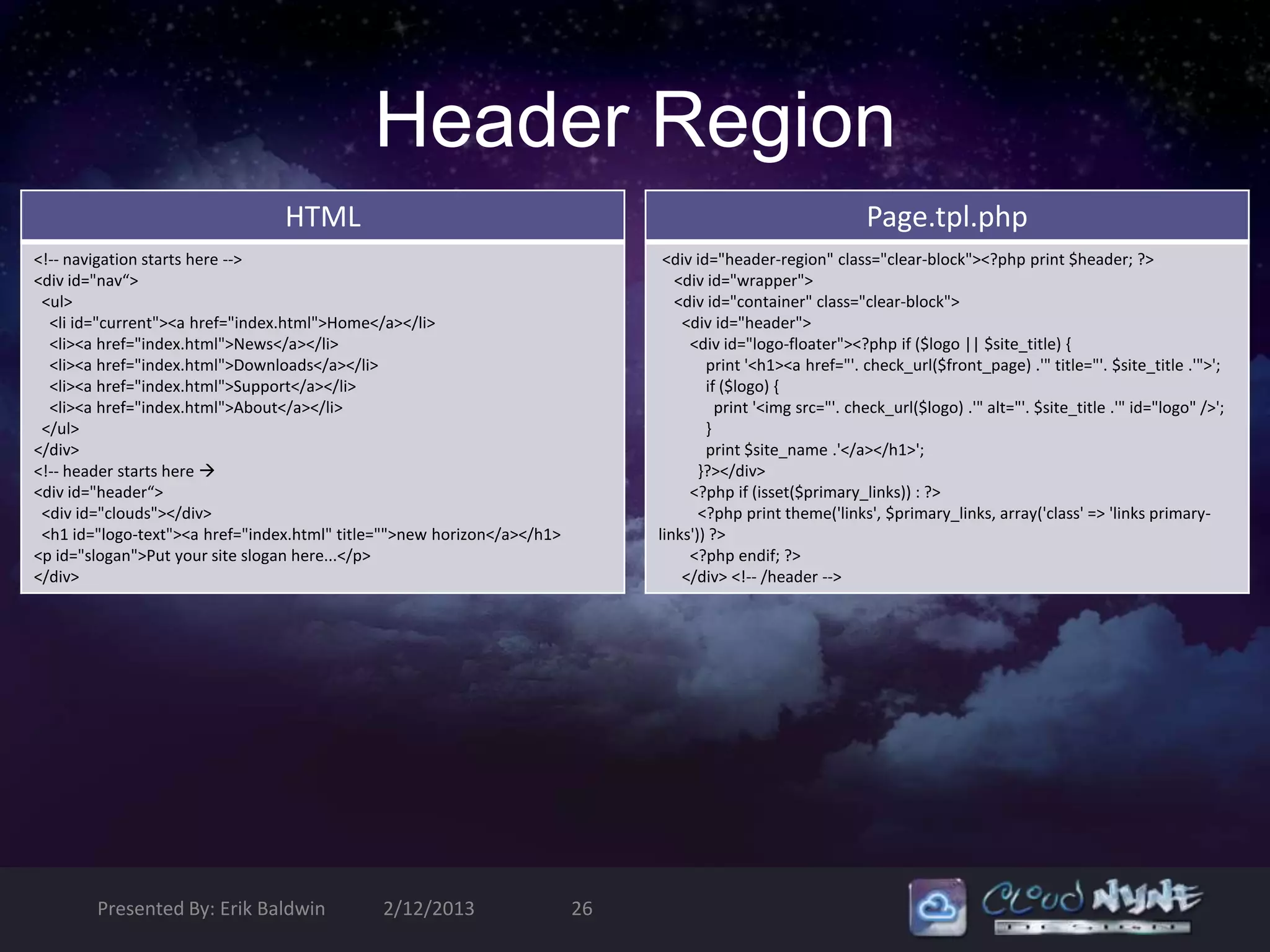 Header Region
                                 HTML                                                                         Page.tpl.php
<!-- navigation starts here -->                                                <div id="header-region" class="clear-block"><?php print $header; ?>
<div id="nav“>                                                                   <div id="wrapper">
 <ul>                                                                            <div id="container" class="clear-block">
  <li id="current"><a href="index.html">Home</a></li>                             <div id="header">
  <li><a href="index.html">News</a></li>                                           <div id="logo-floater"><?php if ($logo || $site_title) {
  <li><a href="index.html">Downloads</a></li>                                         print '<h1><a href="'. check_url($front_page) .'" title="'. $site_title .'">';
  <li><a href="index.html">Support</a></li>                                           if ($logo) {
  <li><a href="index.html">About</a></li>                                               print '<img src="'. check_url($logo) .'" alt="'. $site_title .'" id="logo" />';
 </ul>                                                                                }
</div>                                                                                print $site_name .'</a></h1>';
<!-- header starts here                                                             }?></div>
<div id="header“>                                                                  <?php if (isset($primary_links)) : ?>
 <div id="clouds"></div>                                                             <?php print theme('links', $primary_links, array('class' => 'links primary-
 <h1 id="logo-text"><a href="index.html" title="">new horizon</a></h1>        links')) ?>
<p id="slogan">Put your site slogan here...</p>                                    <?php endif; ?>
</div>                                                                            </div> <!-- /header -->




        Presented By: Erik Baldwin            2/12/2013                  26
 