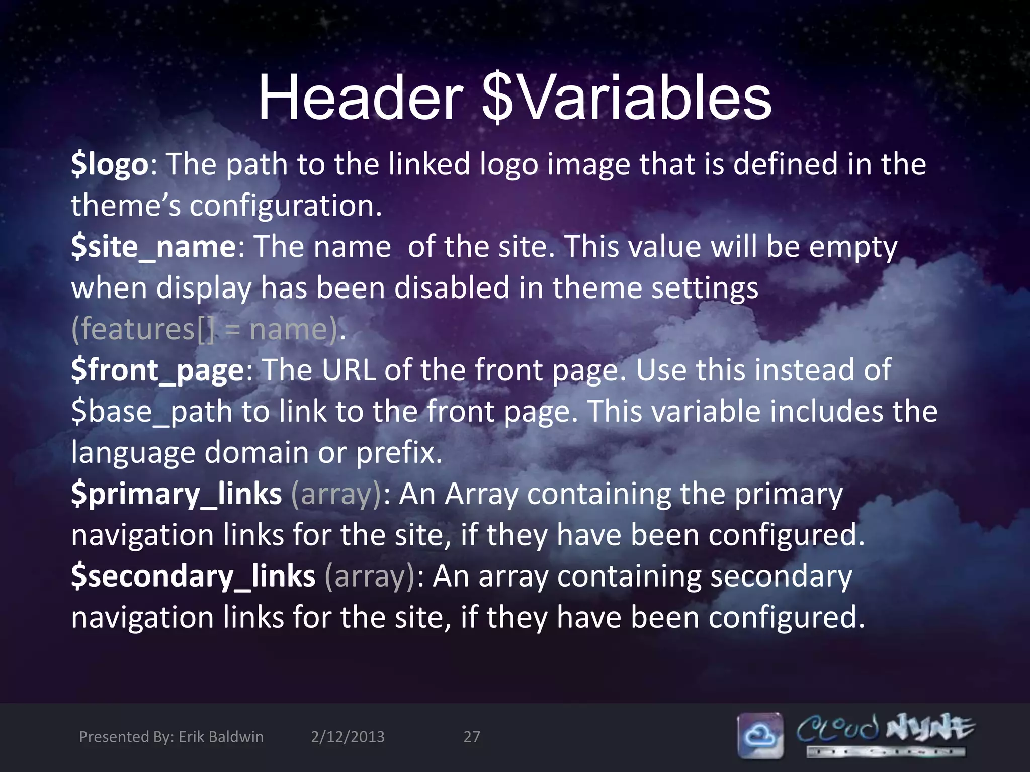 Header $Variables
$logo: The path to the linked logo image that is defined in the
theme’s configuration.
$site_name: The name of the site. This value will be empty
when display has been disabled in theme settings
(features[] = name).
$front_page: The URL of the front page. Use this instead of
$base_path to link to the front page. This variable includes the
language domain or prefix.
$primary_links (array): An Array containing the primary
navigation links for the site, if they have been configured.
$secondary_links (array): An array containing secondary
navigation links for the site, if they have been configured.


Presented By: Erik Baldwin   2/12/2013   27
 
