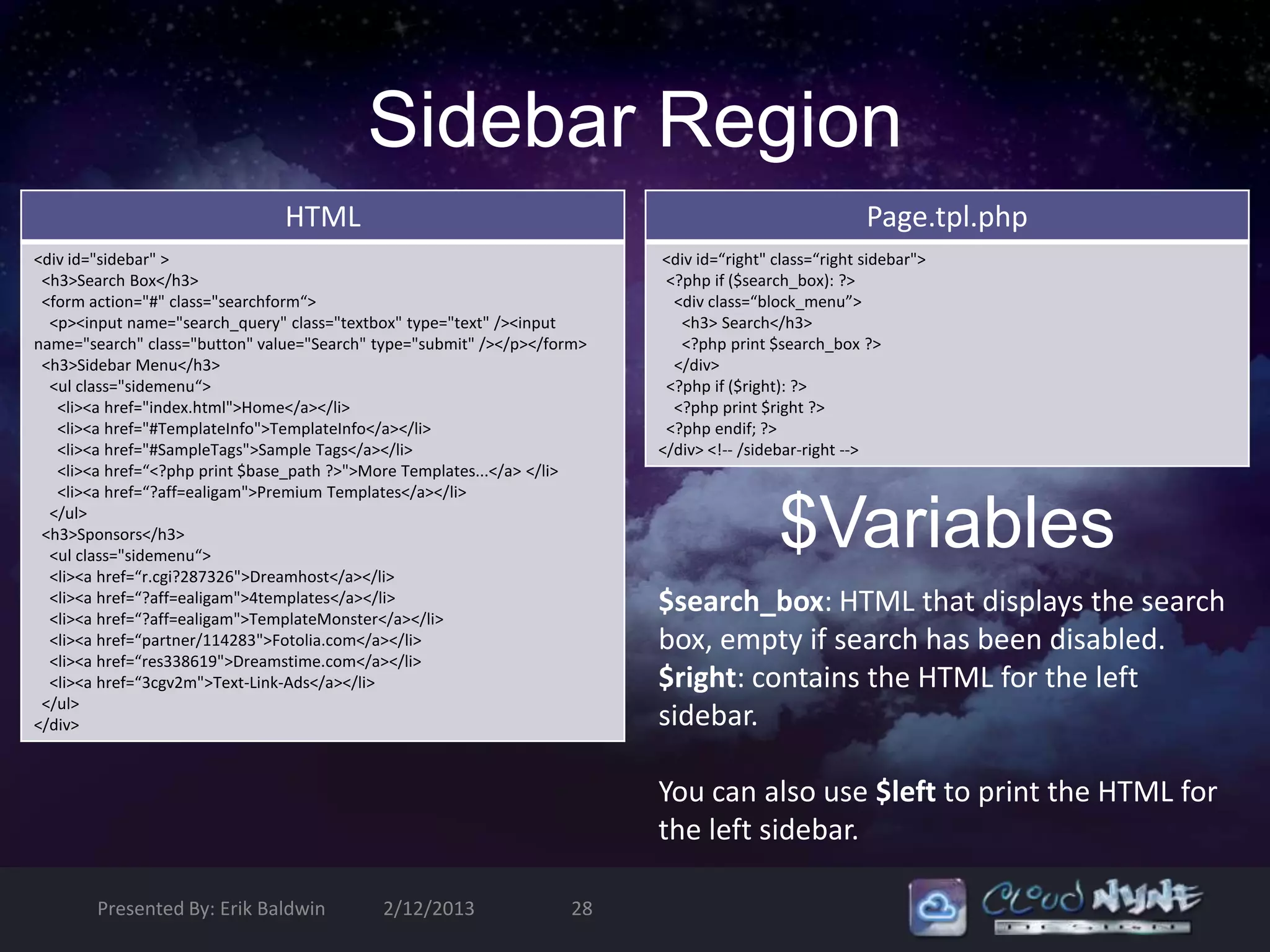 Sidebar Region
                                HTML                                                                   Page.tpl.php
<div id="sidebar" >                                                       <div id=“right" class=“right sidebar">
 <h3>Search Box</h3>                                                       <?php if ($search_box): ?>
 <form action="#" class="searchform“>                                       <div class=“block_menu”>
  <p><input name="search_query" class="textbox" type="text" /><input         <h3> Search</h3>
name="search" class="button" value="Search" type="submit" /></p></form>      <?php print $search_box ?>
 <h3>Sidebar Menu</h3>                                                      </div>
  <ul class="sidemenu“>                                                    <?php if ($right): ?>
   <li><a href="index.html">Home</a></li>                                   <?php print $right ?>
   <li><a href="#TemplateInfo">TemplateInfo</a></li>                       <?php endif; ?>
   <li><a href="#SampleTags">Sample Tags</a></li>                         </div> <!-- /sidebar-right -->
   <li><a href=“<?php print $base_path ?>">More Templates...</a> </li>
   <li><a href=“?aff=ealigam">Premium Templates</a></li>
  </ul>
 <h3>Sponsors</h3>
  <ul class="sidemenu“>
  <li><a href=“r.cgi?287326">Dreamhost</a></li>
                                                                                           $Variables
  <li><a href=“?aff=ealigam">4templates</a></li>
  <li><a href=“?aff=ealigam">TemplateMonster</a></li>
                                                                          $search_box: HTML that displays the search
  <li><a href=“partner/114283">Fotolia.com</a></li>                       box, empty if search has been disabled.
  <li><a href=“res338619">Dreamstime.com</a></li>
  <li><a href=“3cgv2m">Text-Link-Ads</a></li>                             $right: contains the HTML for the left
 </ul>
</div>                                                                    sidebar.

                                                                          You can also use $left to print the HTML for
                                                                          the left sidebar.

        Presented By: Erik Baldwin          2/12/2013               28
 