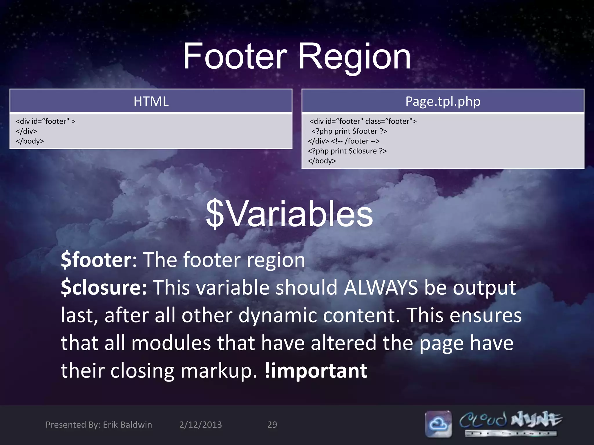 Footer Region
                             HTML                                                 Page.tpl.php
<div id=“footer" >                                    <div id=“footer" class=“footer">
</div>                                                 <?php print $footer ?>
</body>                                               </div> <!-- /footer -->
                                                      <?php print $closure ?>
                                                      </body>




                                          $Variables
             $footer: The footer region
             $closure: This variable should ALWAYS be output
             last, after all other dynamic content. This ensures
             that all modules that have altered the page have
             their closing markup. !important

        Presented By: Erik Baldwin   2/12/2013   29
 