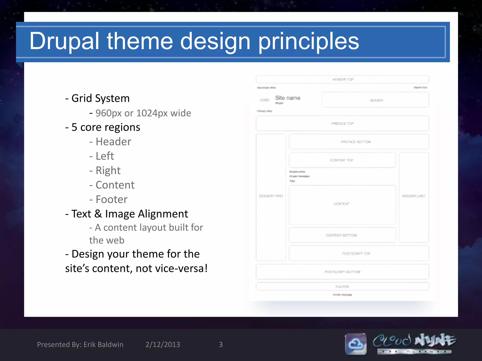 Drupal theme design principles

        - Grid System
              - 960px or 1024px wide
        - 5 core regions
              - Header
              - Left
              - Right
              - Content
              - Footer
        - Text & Image Alignment
               - A content layout built for
               the web
        - Design your theme for the
        site’s content, not vice-versa!




Presented By: Erik Baldwin   2/12/2013        3
 