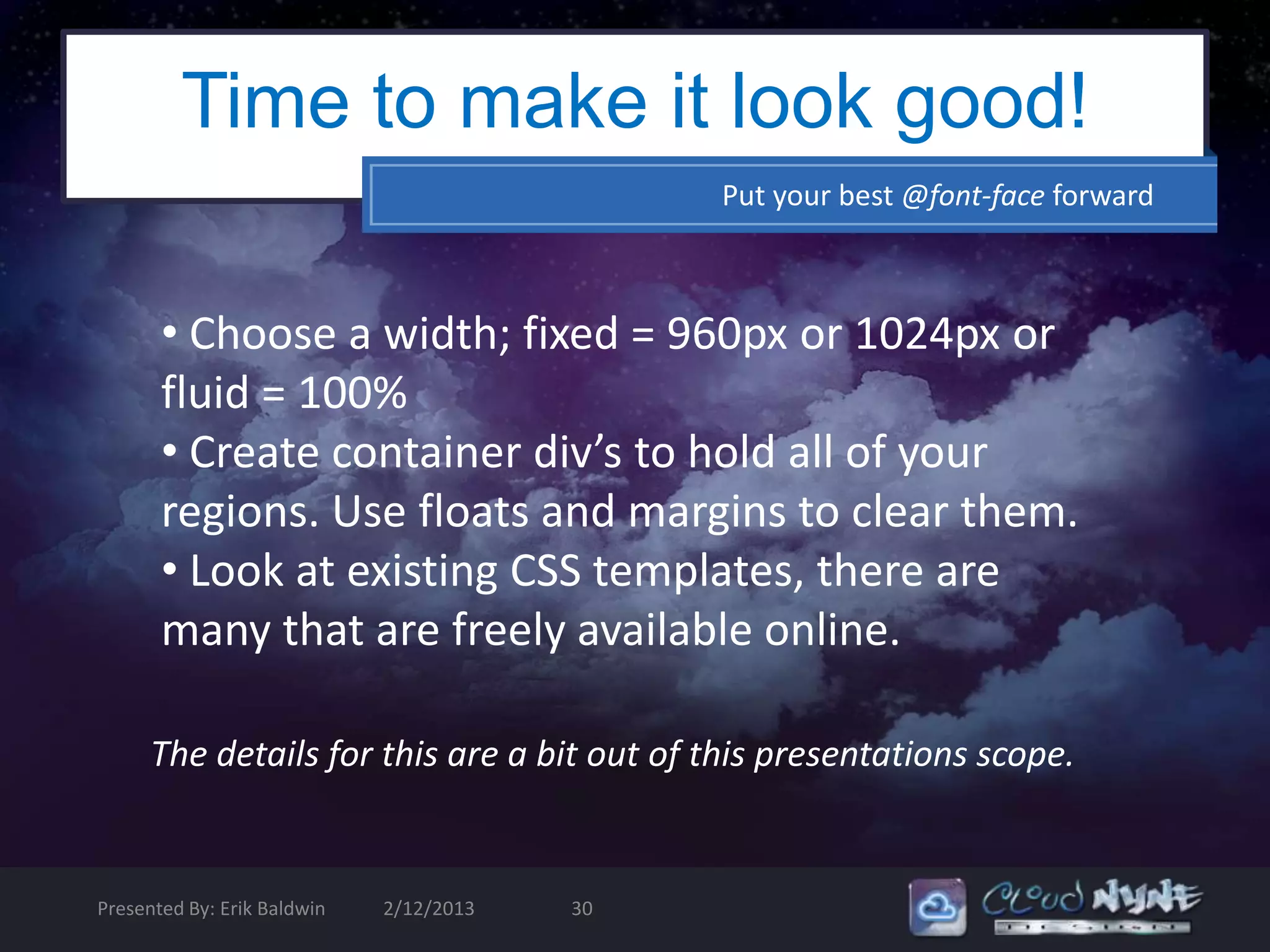 Time to make it look good!
                                              Put your best @font-face forward



       • Choose a width; fixed = 960px or 1024px or
       fluid = 100%
       • Create container div’s to hold all of your
       regions. Use floats and margins to clear them.
       • Look at existing CSS templates, there are
       many that are freely available online.

      The details for this are a bit out of this presentations scope.


Presented By: Erik Baldwin   2/12/2013   30
 