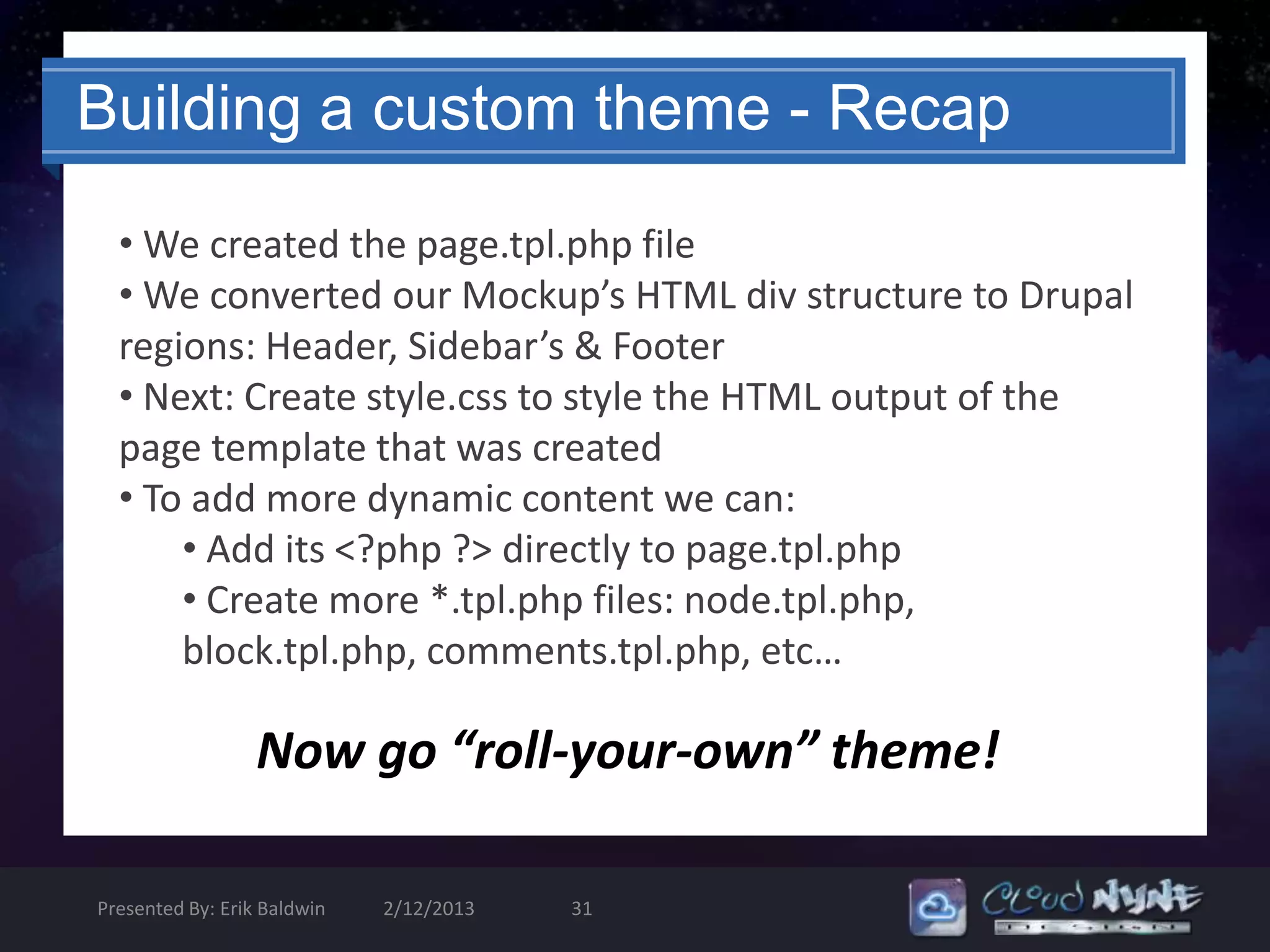 Building a custom theme - Recap

  • We created the page.tpl.php file
  • We converted our Mockup’s HTML div structure to Drupal
  regions: Header, Sidebar’s & Footer
  • Next: Create style.css to style the HTML output of the
  page template that was created
  • To add more dynamic content we can:
      • Add its <?php ?> directly to page.tpl.php
      • Create more *.tpl.php files: node.tpl.php,
      block.tpl.php, comments.tpl.php, etc…

                  Now go “roll-your-own” theme!

Presented By: Erik Baldwin   2/12/2013   31
 