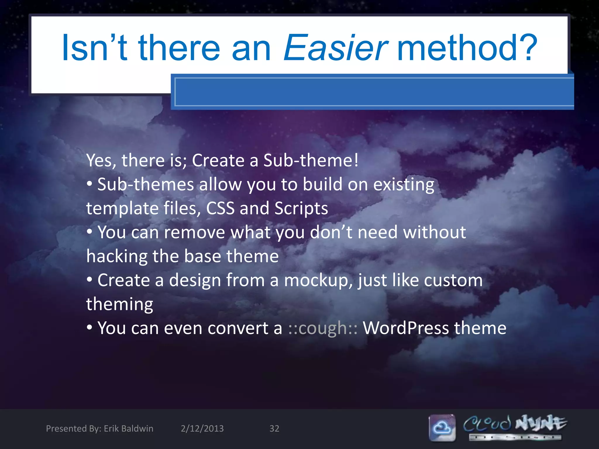 Isn’t there an Easier method?

         Yes, there is; Create a Sub-theme!
         • Sub-themes allow you to build on existing
         template files, CSS and Scripts
         • You can remove what you don’t need without
         hacking the base theme
         • Create a design from a mockup, just like custom
         theming
         • You can even convert a ::cough:: WordPress theme



Presented By: Erik Baldwin   2/12/2013   32
 