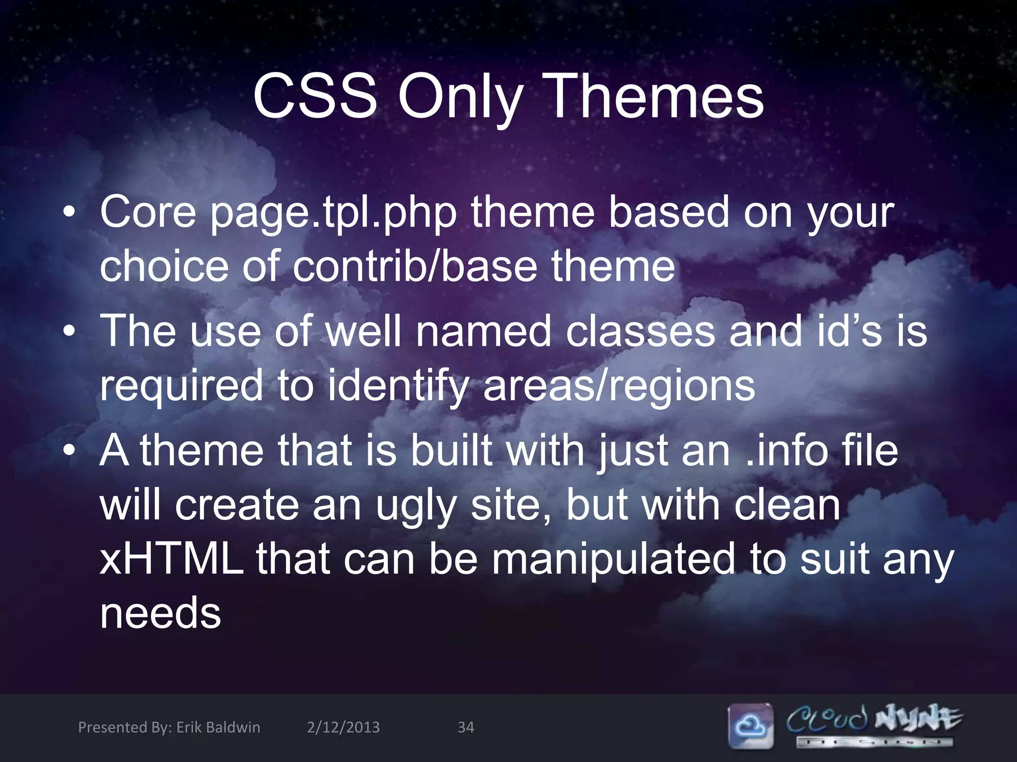 CSS Only Themes
• Core page.tpl.php theme based on your
  choice of contrib/base theme
• The use of well named classes and id’s is
  required to identify areas/regions
• A theme that is built with just an .info file
  will create an ugly site, but with clean
  xHTML that can be manipulated to suit any
  needs

Presented By: Erik Baldwin   2/12/2013   34
 
