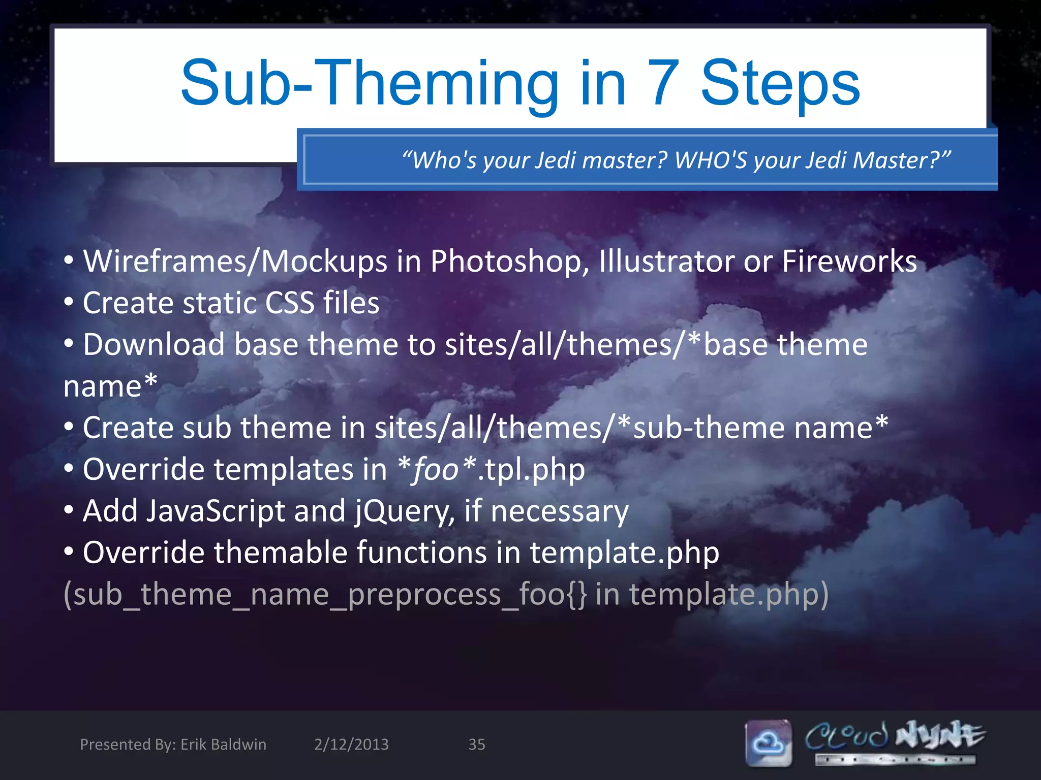 Sub-Theming in 7 Steps
                                          “Who's your Jedi master? WHO'S your Jedi Master?”


• Wireframes/Mockups in Photoshop, Illustrator or Fireworks
• Create static CSS files
• Download base theme to sites/all/themes/*base theme
name*
• Create sub theme in sites/all/themes/*sub-theme name*
• Override templates in *foo*.tpl.php
• Add JavaScript and jQuery, if necessary
• Override themable functions in template.php
(sub_theme_name_preprocess_foo{} in template.php)



 Presented By: Erik Baldwin   2/12/2013         35
 