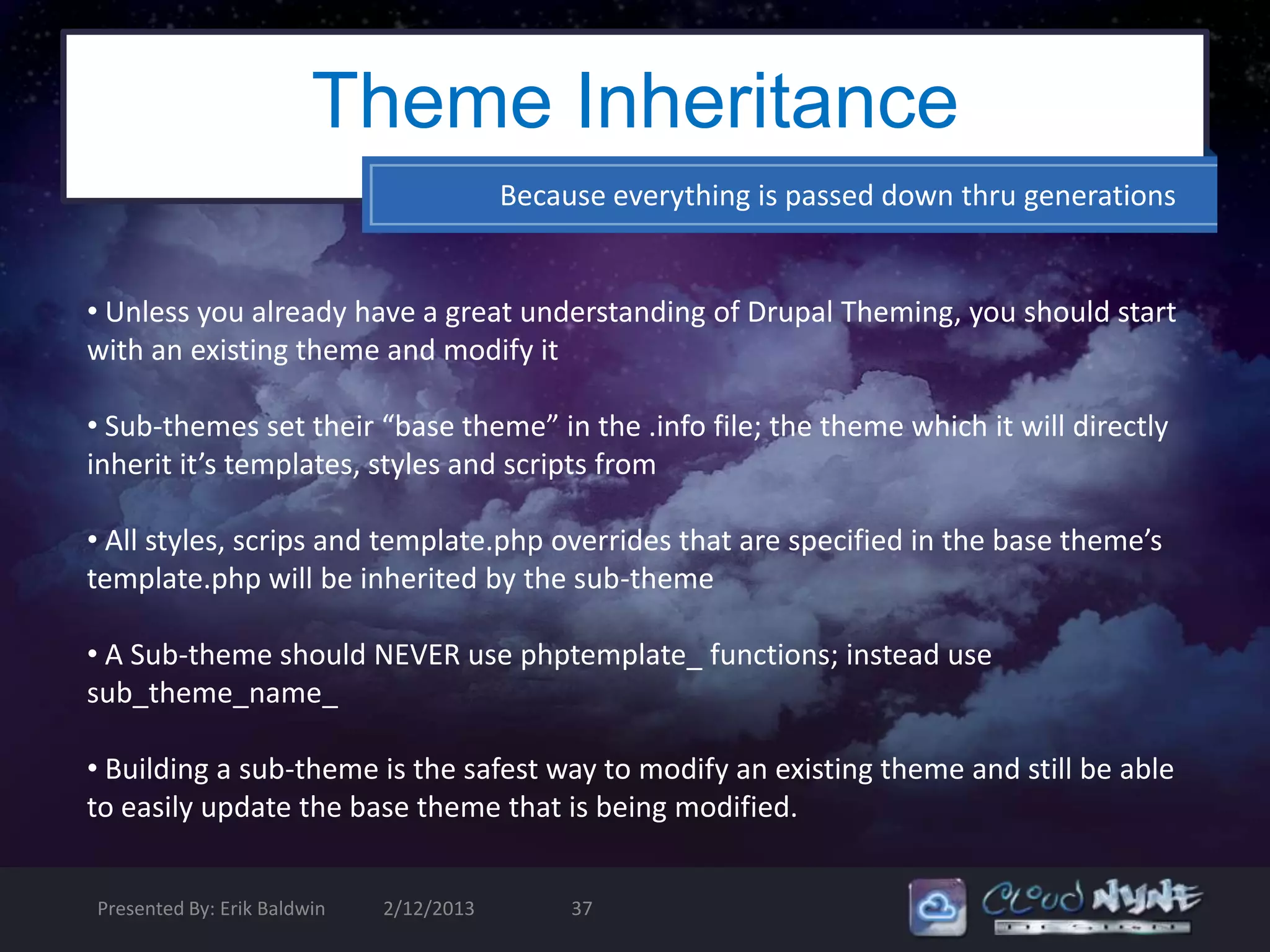 Theme Inheritance
                                         Because everything is passed down thru generations


• Unless you already have a great understanding of Drupal Theming, you should start
with an existing theme and modify it

• Sub-themes set their “base theme” in the .info file; the theme which it will directly
inherit it’s templates, styles and scripts from

• All styles, scrips and template.php overrides that are specified in the base theme’s
template.php will be inherited by the sub-theme

• A Sub-theme should NEVER use phptemplate_ functions; instead use
sub_theme_name_

• Building a sub-theme is the safest way to modify an existing theme and still be able
to easily update the base theme that is being modified.


Presented By: Erik Baldwin   2/12/2013        37
 