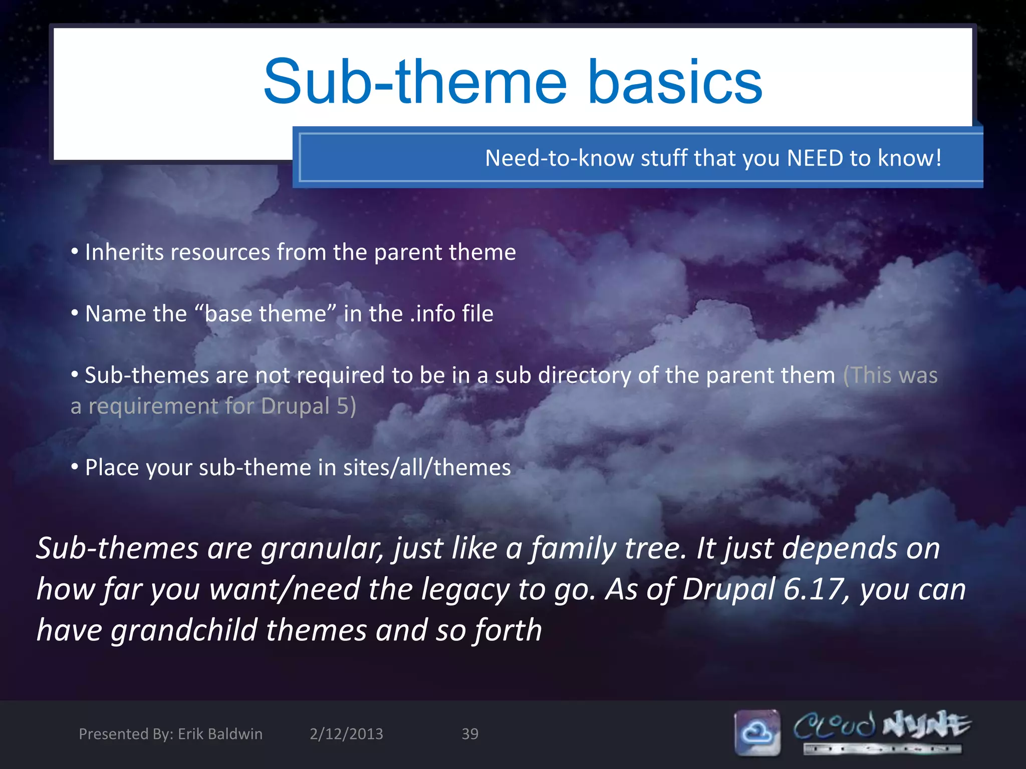 Sub-theme basics
                                                 Need-to-know stuff that you NEED to know!


  • Inherits resources from the parent theme

  • Name the “base theme” in the .info file

  • Sub-themes are not required to be in a sub directory of the parent them (This was
  a requirement for Drupal 5)

  • Place your sub-theme in sites/all/themes


Sub-themes are granular, just like a family tree. It just depends on
how far you want/need the legacy to go. As of Drupal 6.17, you can
have grandchild themes and so forth

   Presented By: Erik Baldwin   2/12/2013   39
 