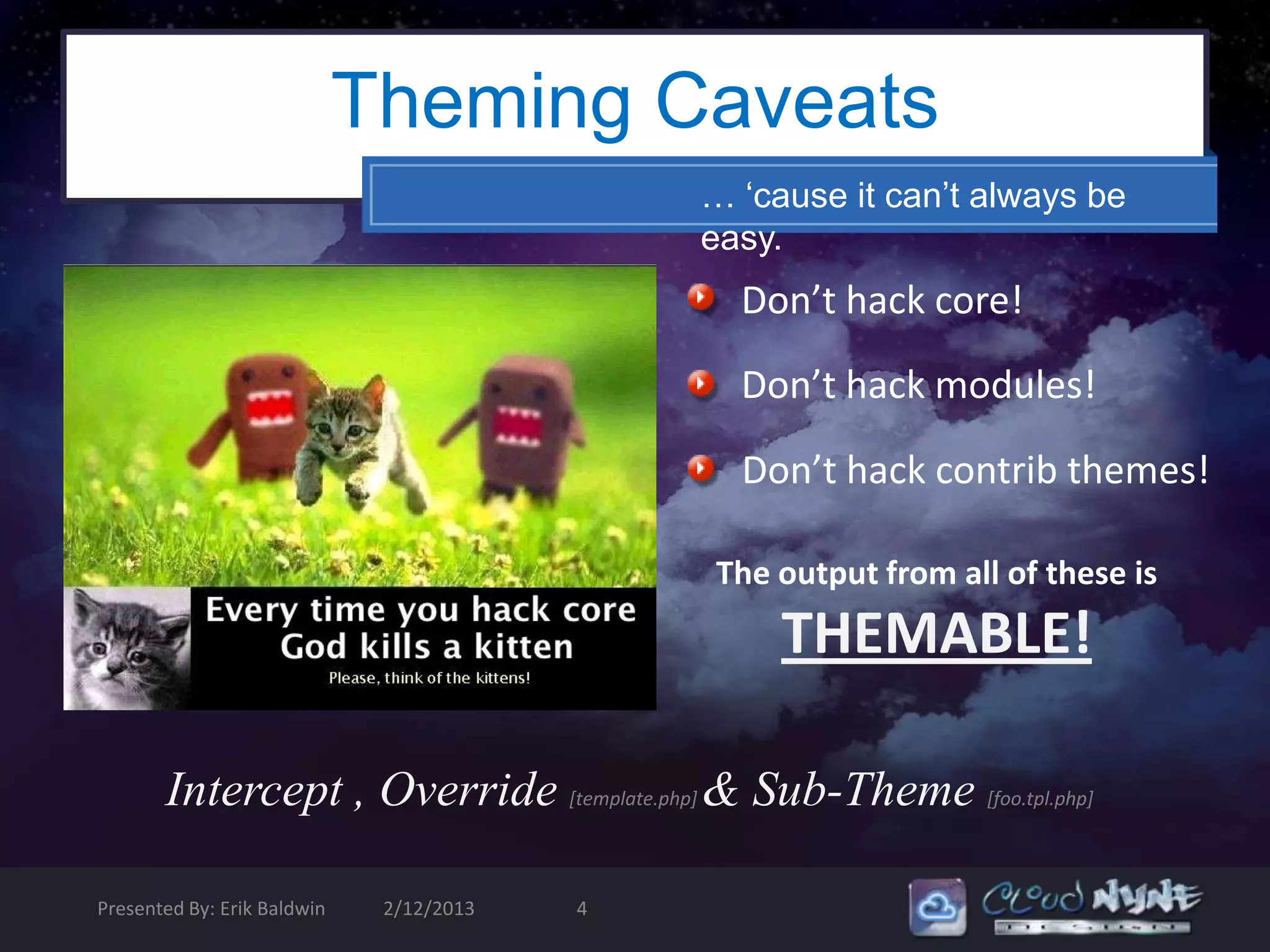 Theming Caveats
                                              … ‘cause it can’t always be
                                              easy.
                                                Don’t hack core!

                                                Don’t hack modules!

                                                Don’t hack contrib themes!

                                              The output from all of these is
                                                   THEMABLE!

       Intercept , Override [template.php] & Sub-Theme [foo.tpl.php]

Presented By: Erik Baldwin    2/12/2013   4
 