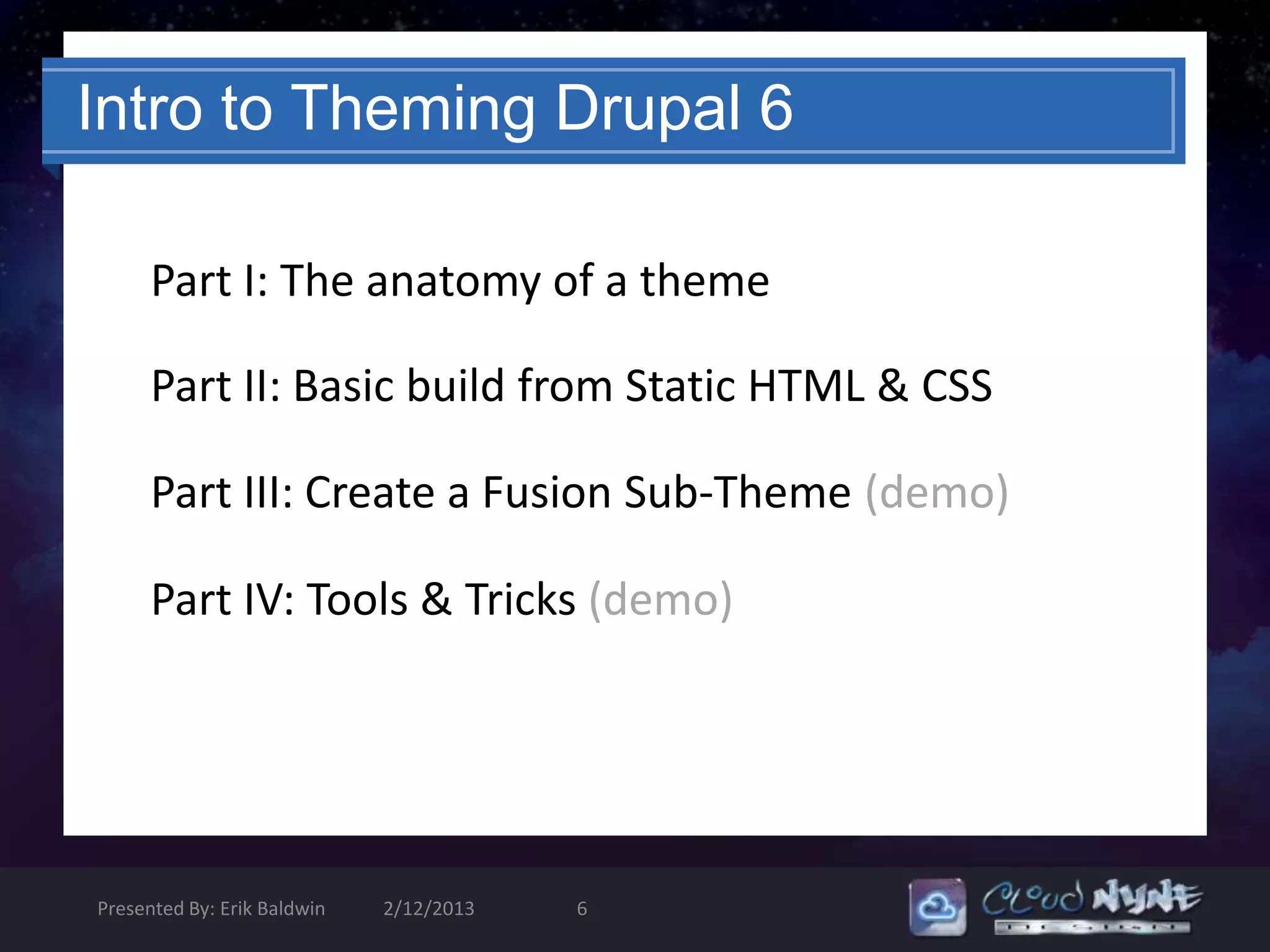 Intro to Theming Drupal 6

      Part I: The anatomy of a theme

      Part II: Basic build from Static HTML & CSS

      Part III: Create a Fusion Sub-Theme (demo)

      Part IV: Tools & Tricks (demo)




Presented By: Erik Baldwin   2/12/2013   6
 