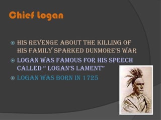Chief LoganHis revenge about the killing of his family sparked Dunmore’s warLogan was famous for his speech called “ Logan’s Lament”Logan was born in 1725