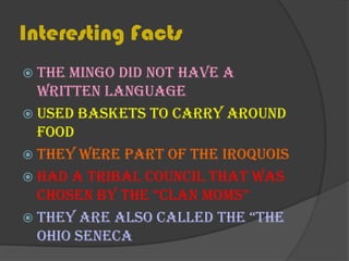 Interesting FactsThe Mingo did not have a written languageUsed baskets to carry around foodThey were part of the IroquoisHad a Tribal Council that was chosen by the “Clan Moms”They are also called the “The Ohio Seneca