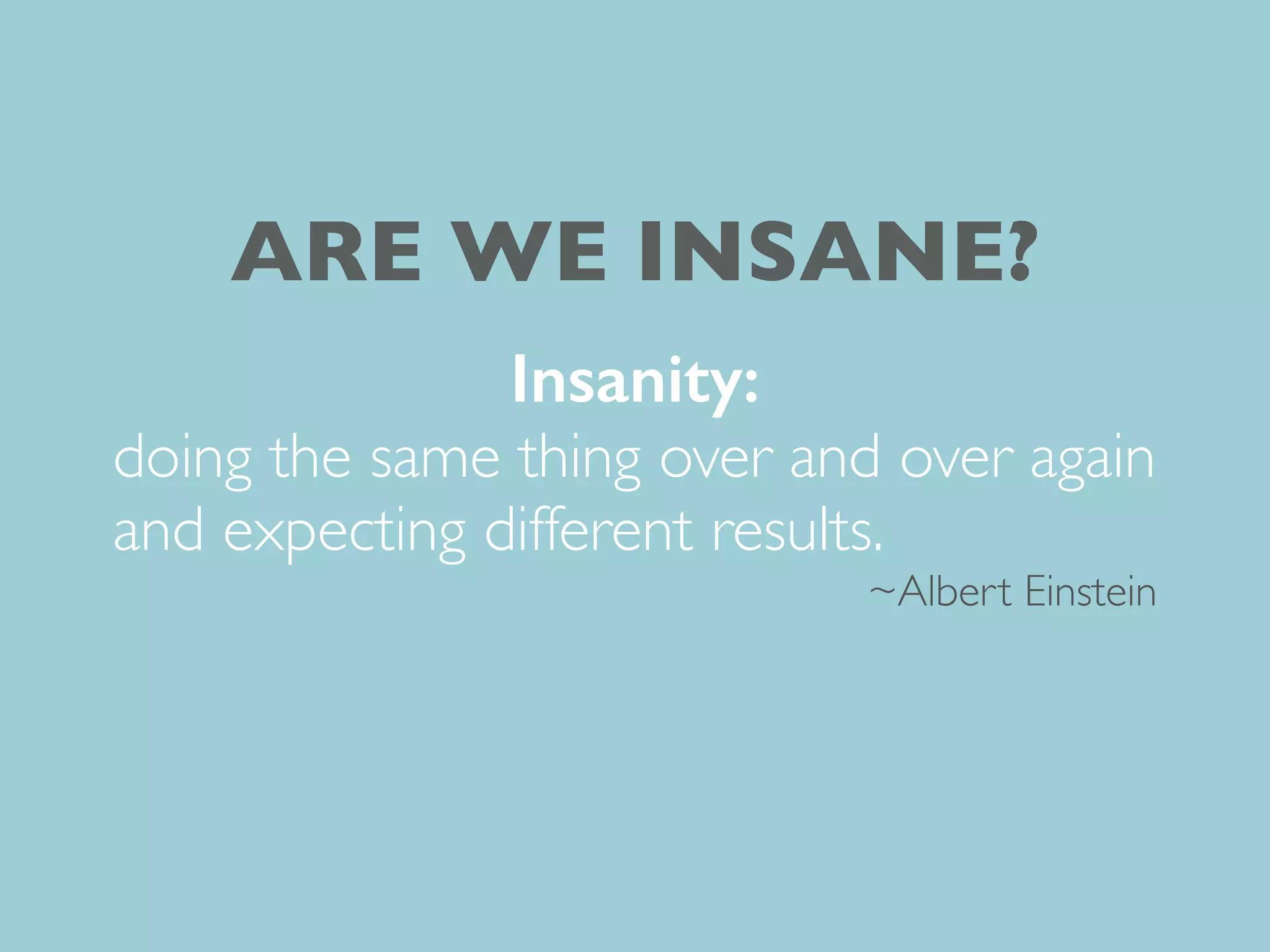 Insanity:
doing the same thing over and over again
and expecting different results.
~Albert Einstein
ARE WE INSANE?
 