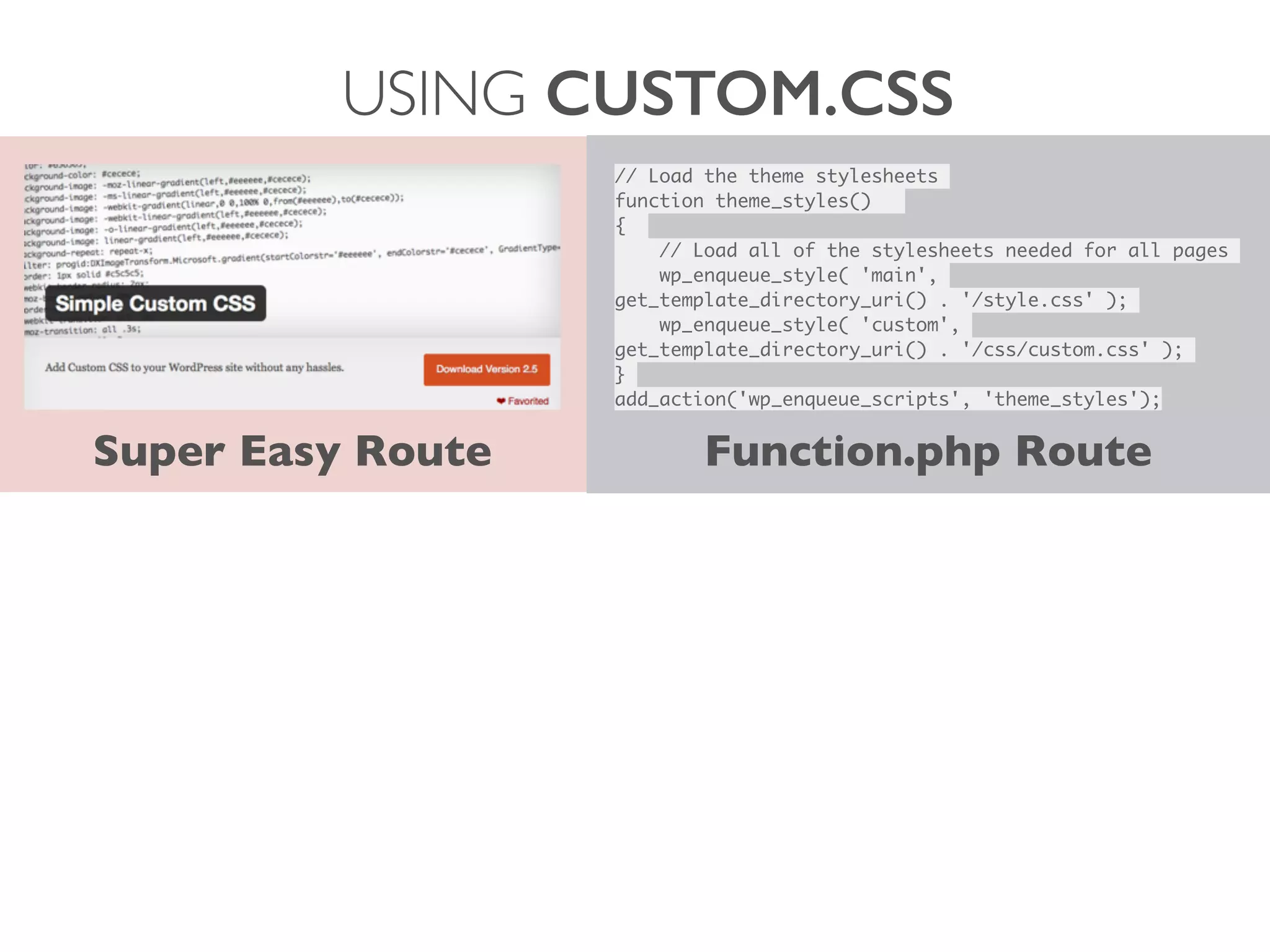 USING CUSTOM.CSS
Super Easy Route
// Load the theme stylesheets	
function theme_styles() 	
{ 	
	 // Load all of the stylesheets needed for all pages	
	 wp_enqueue_style( 'main',
get_template_directory_uri() . '/style.css' );	
	 wp_enqueue_style( 'custom',
get_template_directory_uri() . '/css/custom.css' );	
}	
add_action('wp_enqueue_scripts', 'theme_styles');
Function.php Route
 