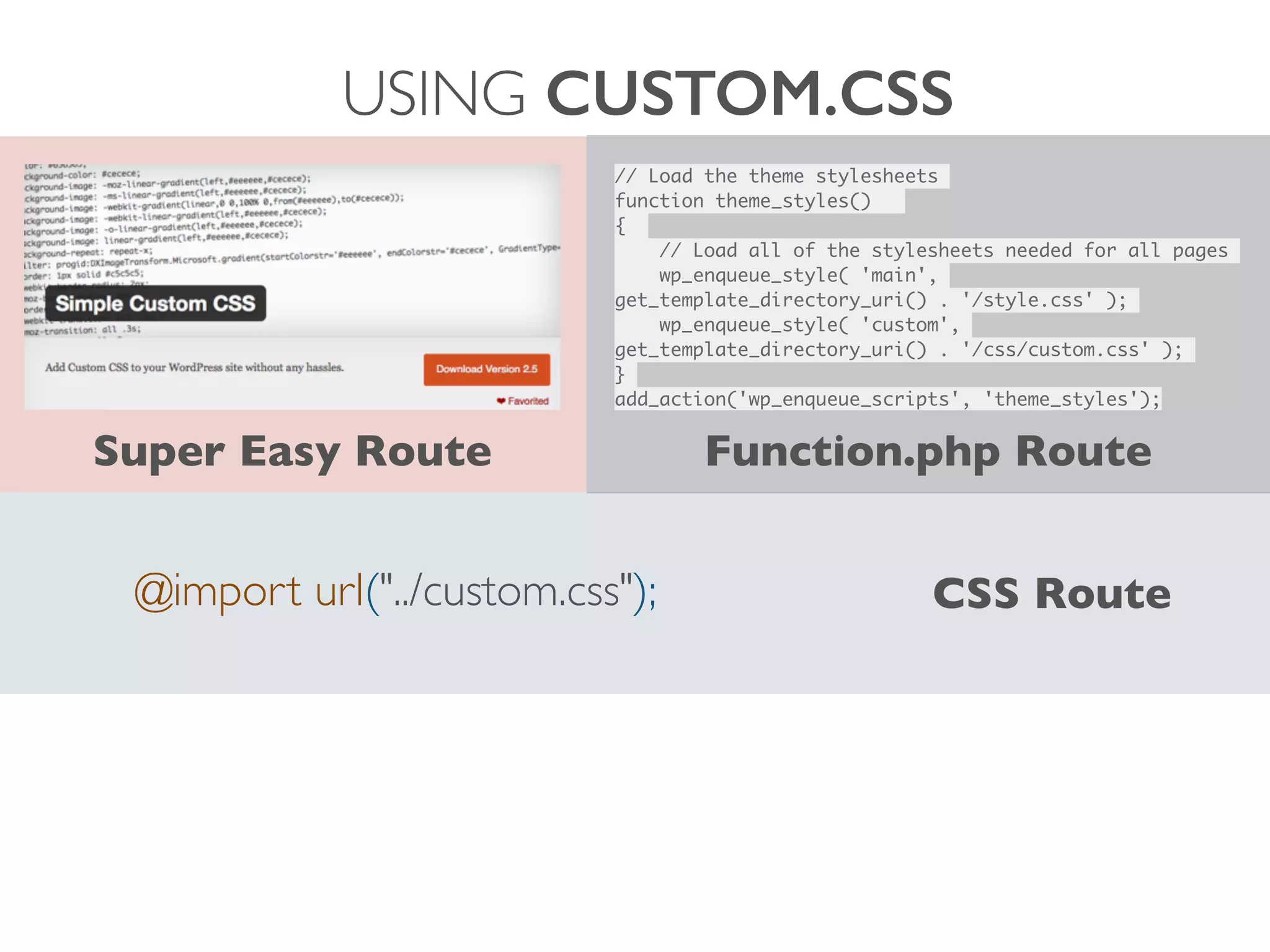 USING CUSTOM.CSS
@import url("../custom.css"); CSS Route
Super Easy Route
// Load the theme stylesheets	
function theme_styles() 	
{ 	
	 // Load all of the stylesheets needed for all pages	
	 wp_enqueue_style( 'main',
get_template_directory_uri() . '/style.css' );	
	 wp_enqueue_style( 'custom',
get_template_directory_uri() . '/css/custom.css' );	
}	
add_action('wp_enqueue_scripts', 'theme_styles');
Function.php Route
 
