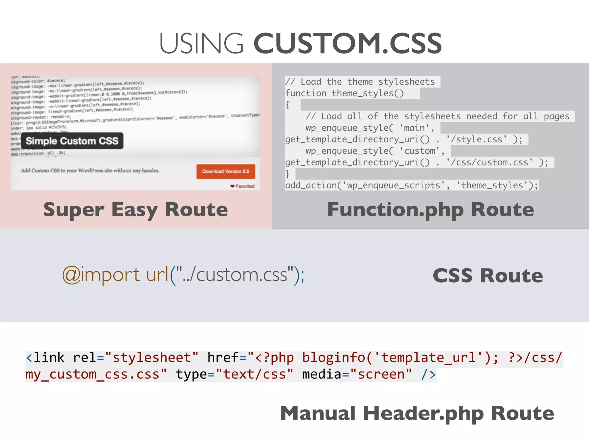 USING CUSTOM.CSS
@import url("../custom.css"); CSS Route
Super Easy Route
// Load the theme stylesheets	
function theme_styles() 	
{ 	
	 // Load all of the stylesheets needed for all pages	
	 wp_enqueue_style( 'main',
get_template_directory_uri() . '/style.css' );	
	 wp_enqueue_style( 'custom',
get_template_directory_uri() . '/css/custom.css' );	
}	
add_action('wp_enqueue_scripts', 'theme_styles');
Function.php Route
<link	
  rel="stylesheet"	
  href="<?php	
  bloginfo('template_url');	
  ?>/css/
my_custom_css.css"	
  type="text/css"	
  media="screen"	
  />
Manual Header.php Route
 
