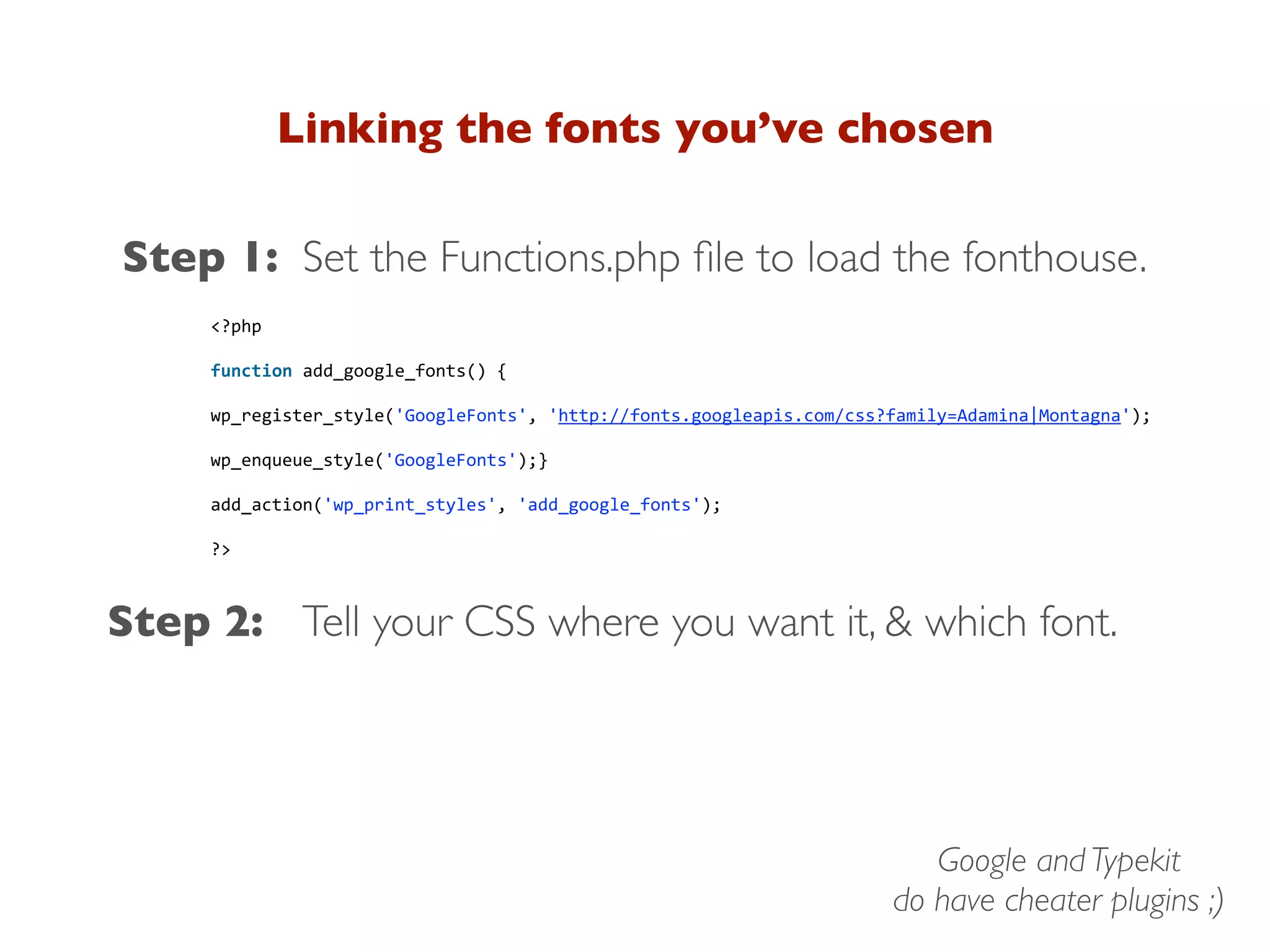 Linking the fonts you’ve chosen
Step 1:
Step 2: Tell your CSS where you want it, & which font.
Set the Functions.php ﬁle to load the fonthouse.
<?php
function add_google_fonts() {
wp_register_style('GoogleFonts', 'http://fonts.googleapis.com/css?family=Adamina|Montagna');
wp_enqueue_style('GoogleFonts');}
add_action('wp_print_styles', 'add_google_fonts');
?>
Google and Typekit
do have cheater plugins ;)
 