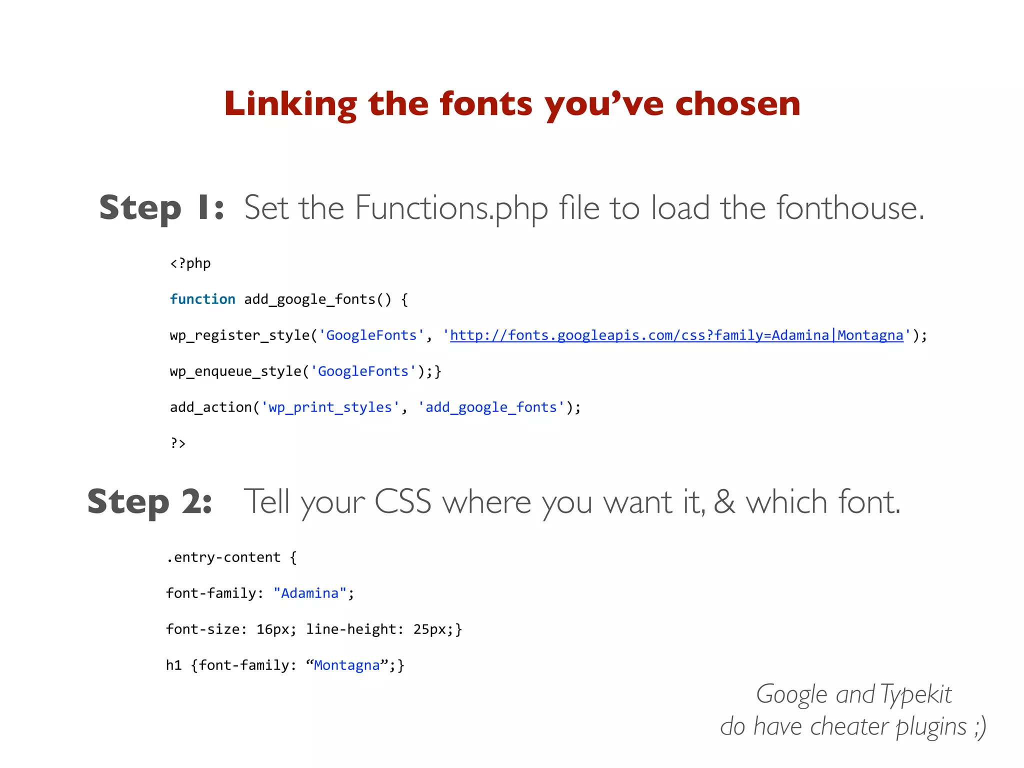 Linking the fonts you’ve chosen
Step 1:
.entry-­‐content {
font-­‐family: "Adamina";
font-­‐size: 16px; line-­‐height: 25px;}
h1 {font-­‐family: “Montagna”;}
Step 2: Tell your CSS where you want it, & which font.
Set the Functions.php ﬁle to load the fonthouse.
<?php
function add_google_fonts() {
wp_register_style('GoogleFonts', 'http://fonts.googleapis.com/css?family=Adamina|Montagna');
wp_enqueue_style('GoogleFonts');}
add_action('wp_print_styles', 'add_google_fonts');
?>
Google and Typekit
do have cheater plugins ;)
 