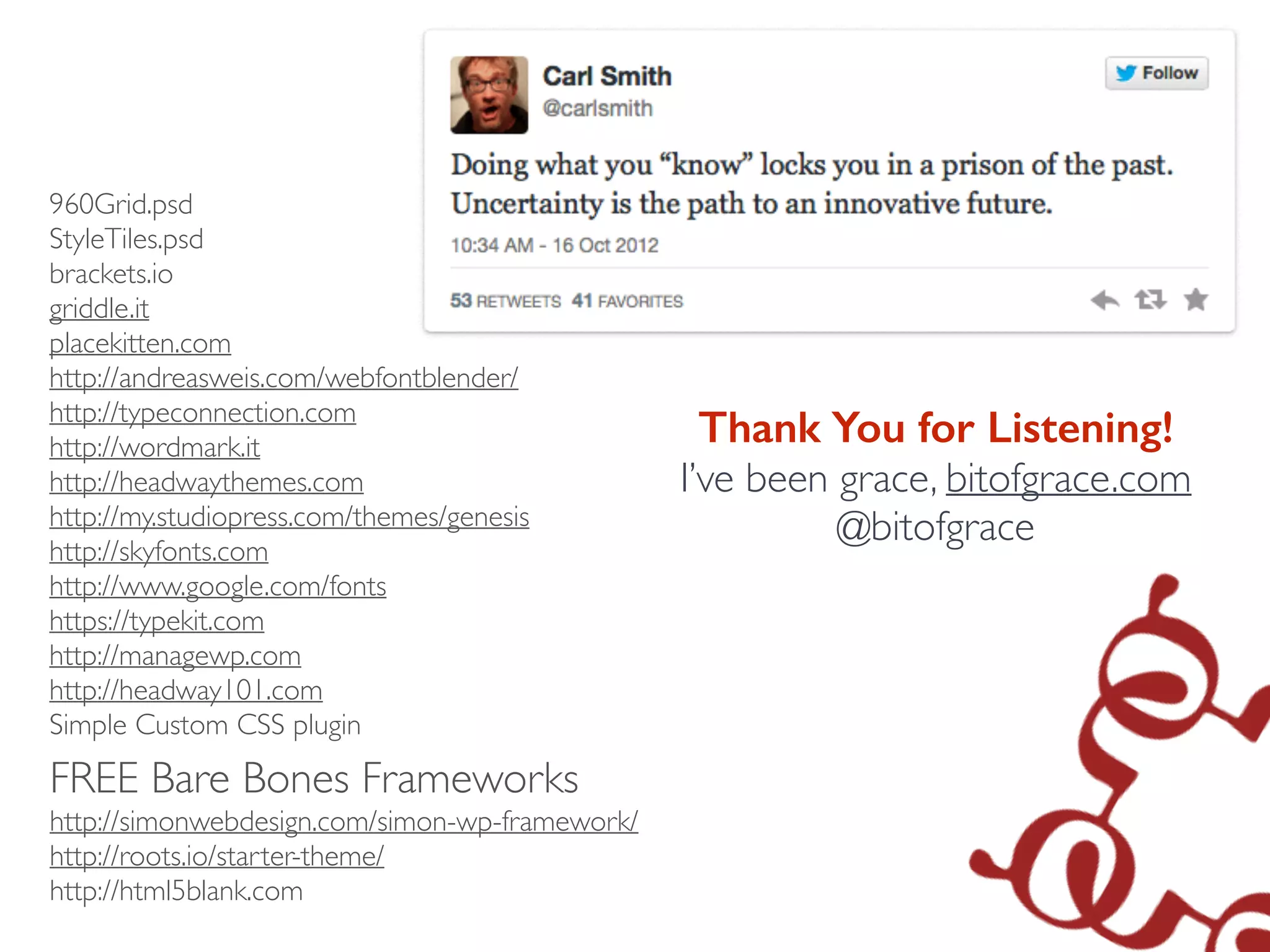 960Grid.psd	

StyleTiles.psd	

brackets.io	

griddle.it	

placekitten.com	

http://andreasweis.com/webfontblender/	

http://typeconnection.com	

http://wordmark.it	

http://headwaythemes.com	

http://my.studiopress.com/themes/genesis	

http://skyfonts.com 
http://www.google.com/fonts	

https://typekit.com	

http://managewp.com	

http://headway101.com	

Simple Custom CSS plugin	

!
!
!
!
Thank You for Listening!
I’ve been grace, bitofgrace.com	

@bitofgrace	

FREE Bare Bones Frameworks	

http://simonwebdesign.com/simon-wp-framework/	

http://roots.io/starter-theme/	

http://html5blank.com	

!
 