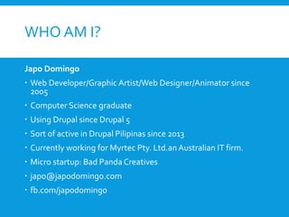 WHO AM I?
Japo Domingo
 Web Developer/Graphic Artist/Web Designer/Animator since
2005
 Computer Science graduate
 Using Drupal since Drupal 5
 Sort of active in Drupal Pilipinas since 2013
 Currently working for Myrtec Pty. Ltd.an Australian IT firm.
 Micro startup: Bad Panda Creatives
 japo@japodomingo.com
 fb.com/japodomingo
 