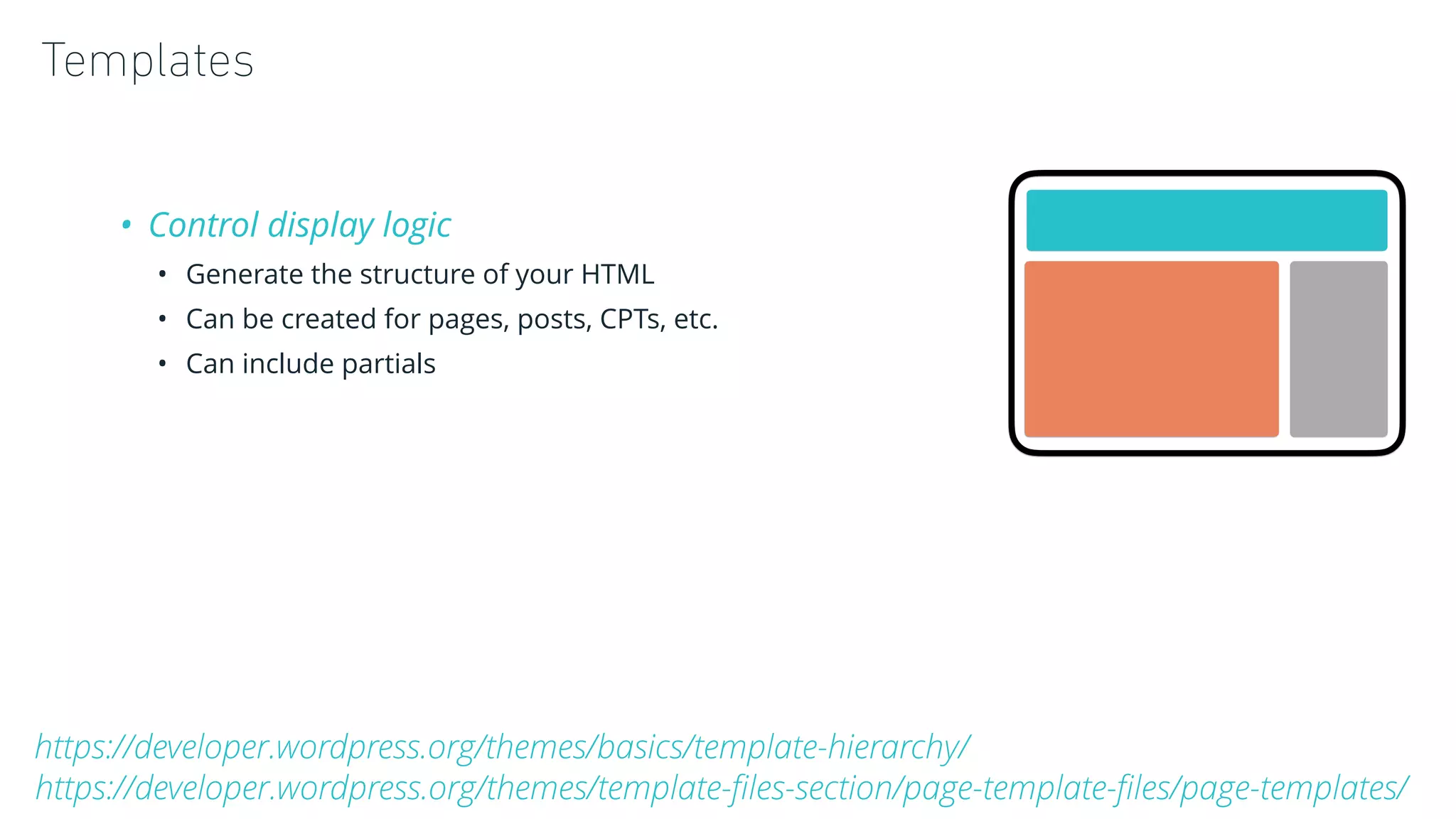 Templates
• Control display logic
• Generate the structure of your HTML
• Can be created for pages, posts, CPTs, etc.
• Can include partials
https://developer.wordpress.org/themes/basics/template-hierarchy/
https://developer.wordpress.org/themes/template-ﬁles-section/page-template-ﬁles/page-templates/
 