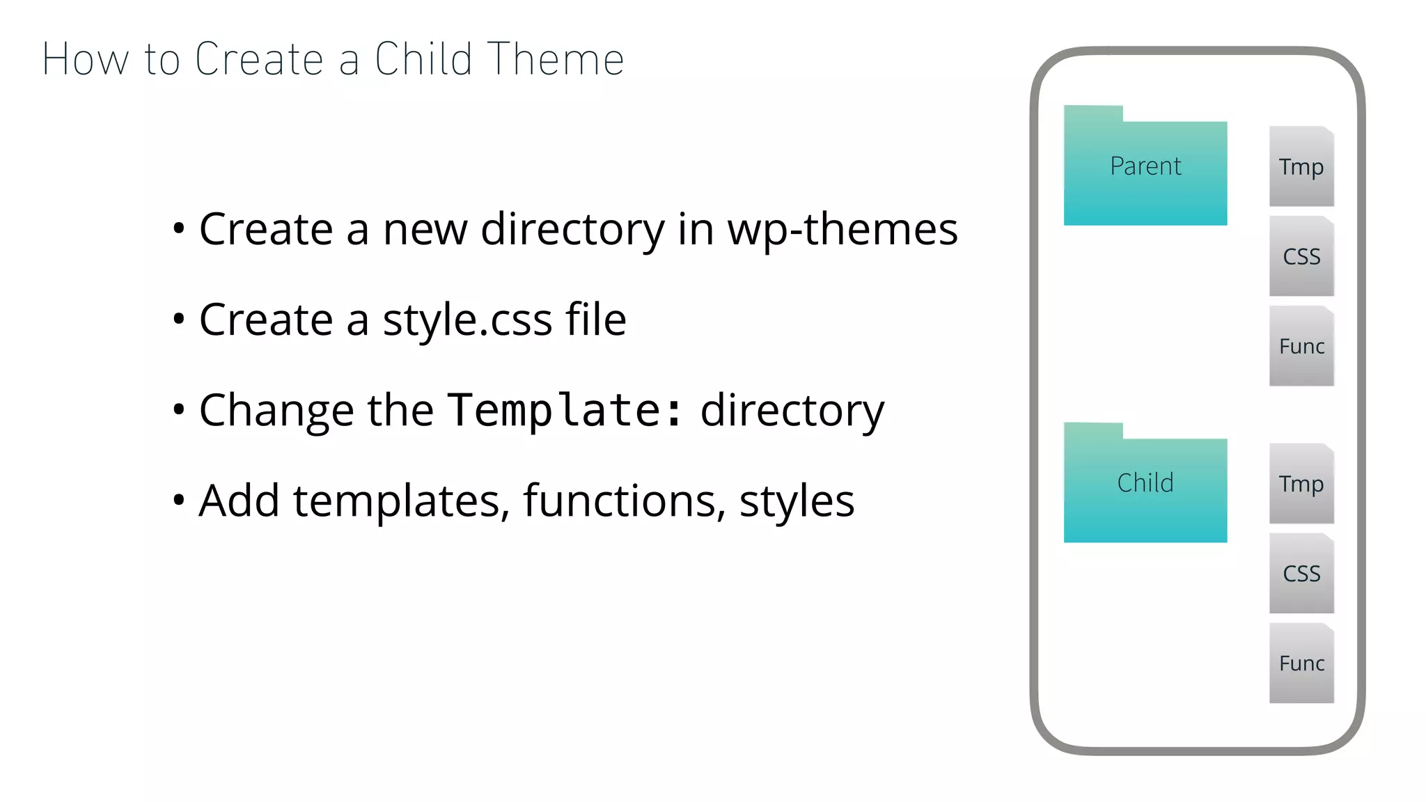 How to Create a Child Theme
• Create a new directory in wp-themes
• Create a style.css ﬁle
• Change the Template: directory
• Add templates, functions, styles
Child Tmp
CSS
Func
Parent Tmp
CSS
Func
 
