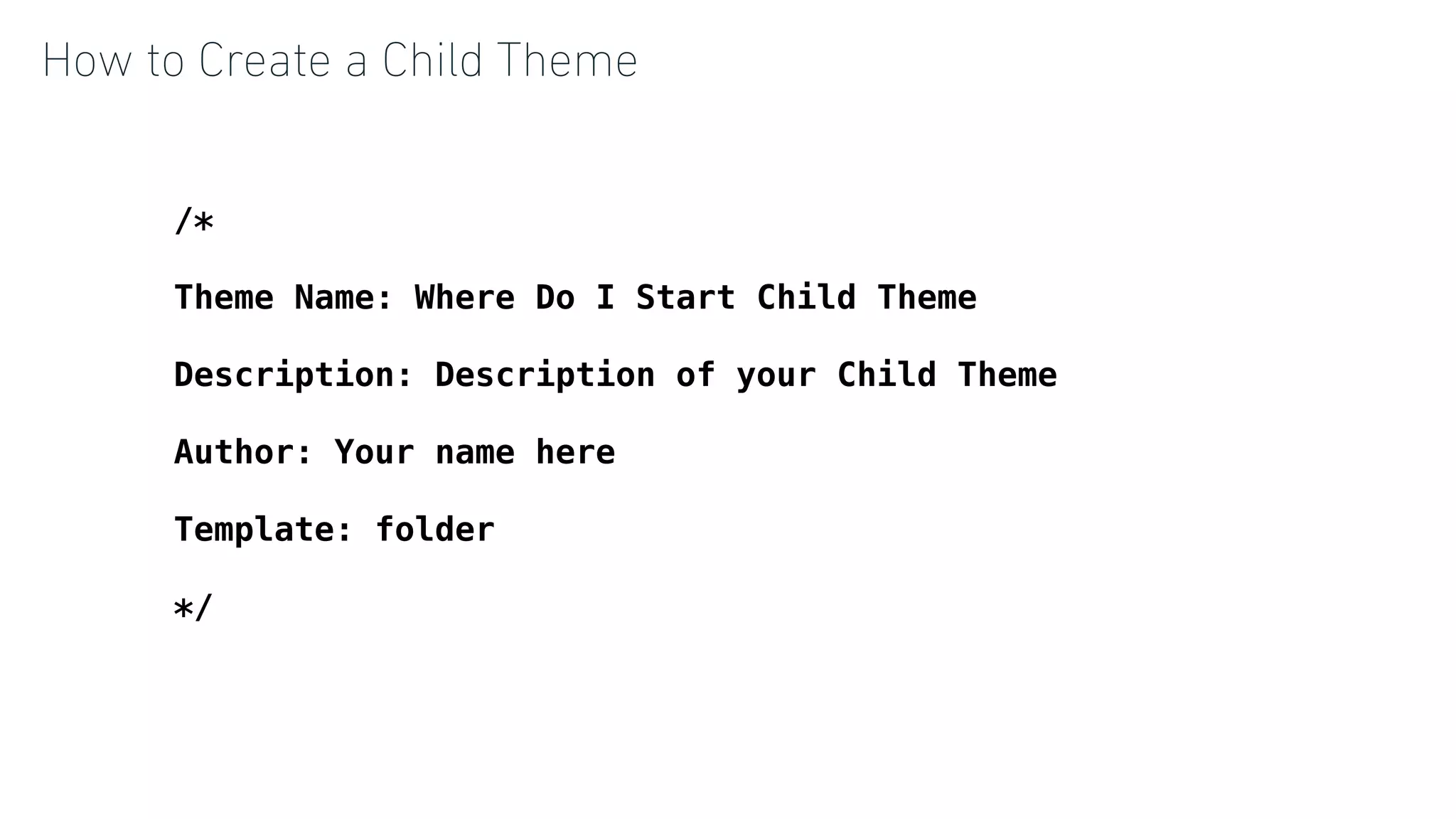 How to Create a Child Theme
/*
 
Theme Name: Where Do I Start Child Theme
 
Description: Description of your Child Theme
 
Author: Your name here
 
Template: folder
 
*/
 