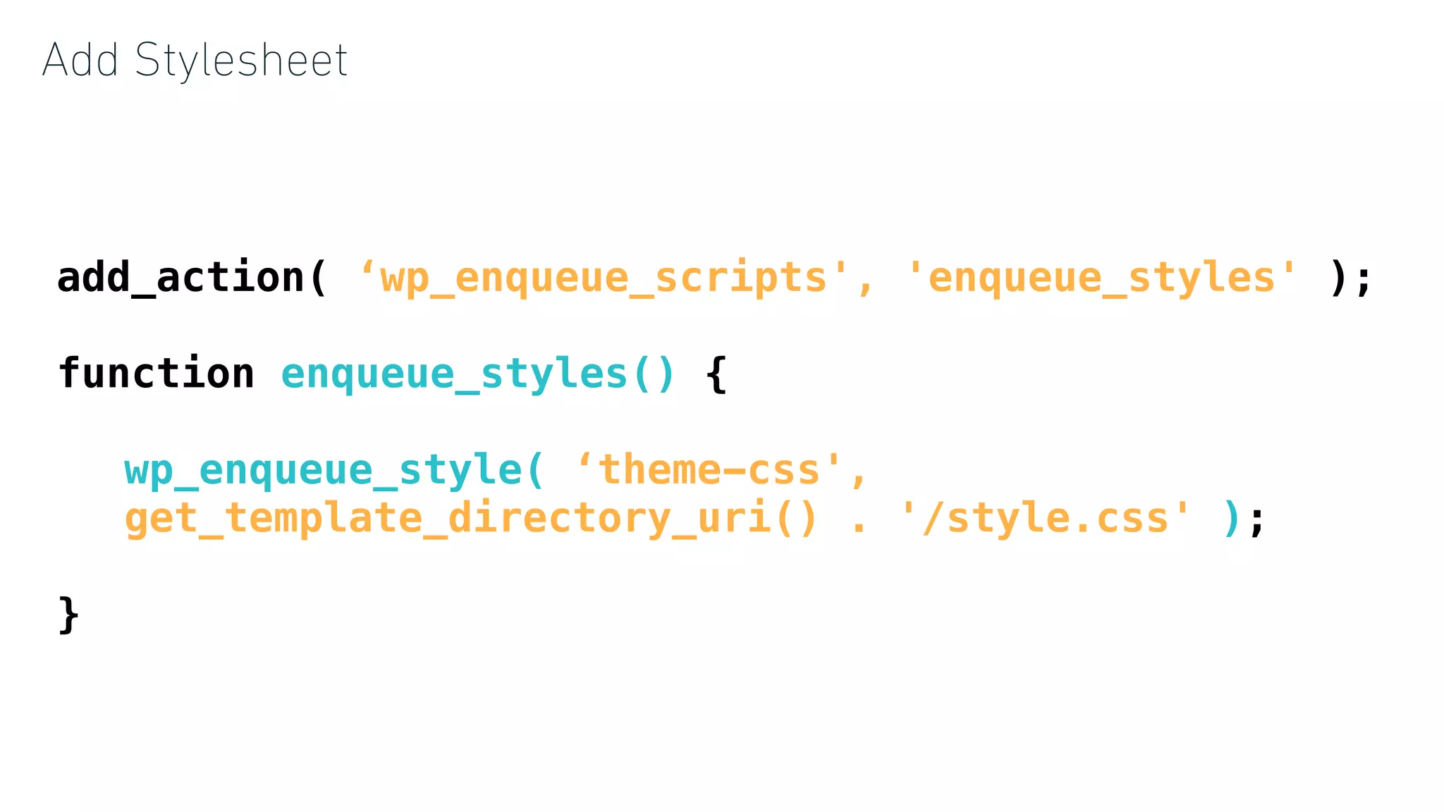 Add Stylesheet
add_action( ‘wp_enqueue_scripts', 'enqueue_styles' );
function enqueue_styles() {
wp_enqueue_style( ‘theme-css',
get_template_directory_uri() . '/style.css' );
}
 