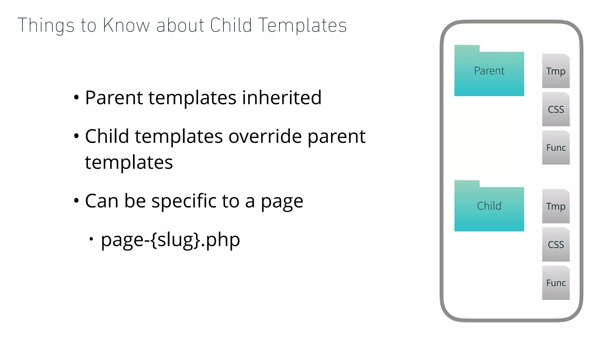 Things to Know about Child Templates
• Parent templates inherited
• Child templates override parent
templates
• Can be speciﬁc to a page
• page-{slug}.php
Child Tmp
CSS
Func
Parent Tmp
CSS
Func
 