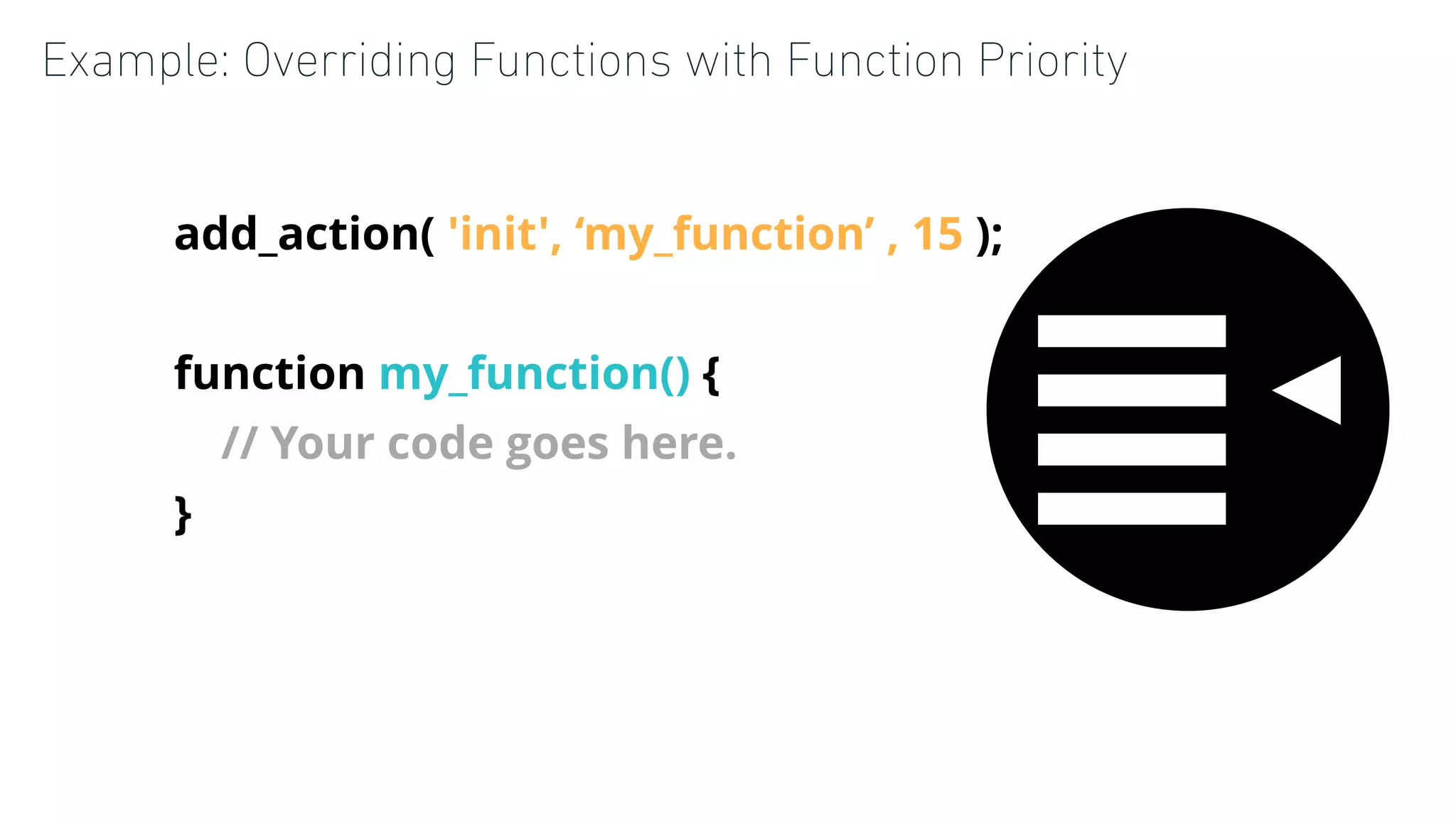 Example: Overriding Functions with Function Priority
add_action( 'init', ‘my_function’ , 15 );
function my_function() {
// Your code goes here.
}
 