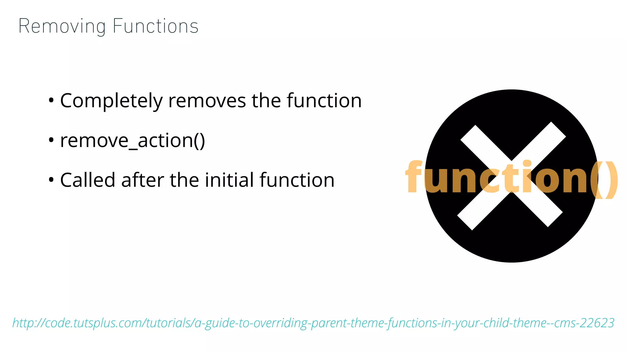 Removing Functions
• Completely removes the function
• remove_action()
• Called after the initial function
http://code.tutsplus.com/tutorials/a-guide-to-overriding-parent-theme-functions-in-your-child-theme--cms-22623
function()
 