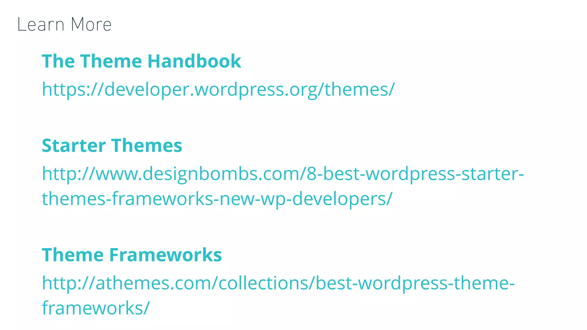 Learn More
The Theme Handbook
https://developer.wordpress.org/themes/
Starter Themes
http://www.designbombs.com/8-best-wordpress-starter-
themes-frameworks-new-wp-developers/
Theme Frameworks
http://athemes.com/collections/best-wordpress-theme-
frameworks/
 
