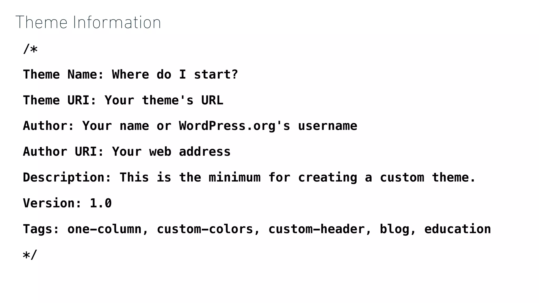 Theme Information
/*
Theme Name: Where do I start?
Theme URI: Your theme's URL
Author: Your name or WordPress.org's username
Author URI: Your web address
Description: This is the minimum for creating a custom theme.
Version: 1.0
Tags: one-column, custom-colors, custom-header, blog, education
*/
 