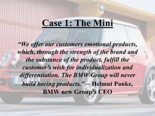 Case 1: The Mini
“We offer our customers emotional products,
which, through the strength of the brand and
the substance of the product, fulfill the
customer’s wish for individualization and
differentiation. The BMW Group will never
build boring products.” – Helmut Panke,
BMW new Group’s CEO
 