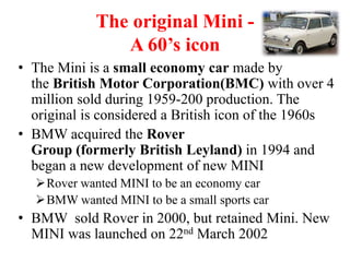 The original Mini -
A 60’s icon
• The Mini is a small economy car made by
the British Motor Corporation(BMC) with over 4
million sold during 1959-200 production. The
original is considered a British icon of the 1960s
• BMW acquired the Rover
Group (formerly British Leyland) in 1994 and
began a new development of new MINI
Rover wanted MINI to be an economy car
BMW wanted MINI to be a small sports car
• BMW sold Rover in 2000, but retained Mini. New
MINI was launched on 22nd March 2002
 
