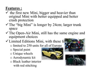 Features :
 the first new Mini, bigger and heavier than
original Mini with better equipped and better
crash protection
The “big Mini” is longer by 24cm; larger trunk
space
The Open-Air Mini, still has the same engine and
equipment choices
Limited Editions Mini, with these features:
o limited to 250 units for all of Europe
o Special paint
o Unique wheels
o Aerodynamic kit
o Black leather interior
with red stitching
 